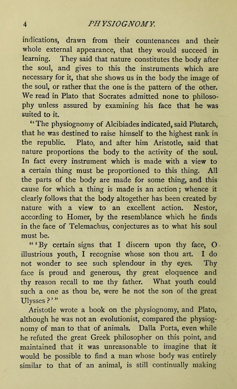 indications, drawn from their countenances and their whole external appearance, that they would succeed in learning. They said that nature constitutes the body after the soul, and gives to this the instruments which are necessary for it, that she shows us in the body the image of the soul, or rather that the one is the pattern of the other. We read in Plato that Socrates admitted none to philoso- phy unless assured by examining his face that he was suited to it. “The physiognomy of Alcibiades indicated,said Plutarch, that he was destined to raise himself to the highest rank in the republic. Plato, and after him Aristotle, said that nature proportions the body to the activity of the soul. In fact every instrument which is made with a view to a certain thing must be proportioned to this thing. All the parts of the body are made for some thing, and this cause for which a thing is made is an action; whence it clearly follows that the body altogether has been created by nature with a view to an excellent action. Nestor, according to Homer, by the resemblance which he finds in the face of Telemachus, conjectures as to what his soul must be. “‘By certain signs that I discern upon thy face, O illustrious youth, I recognise whose son thou art. I do not wonder to see such splendour in thy eyes. Thy face is proud and generous, thy great eloquence and thy reason recall to me thy father. What youth could such a one as thou be, were he not the son of the great Ulysses?’” Aristotle wrote a book on the physiognomy, and Plato, although he was not an evolutionist, compared the physiog- nomy of man to that of animals. Dalla Porta, even while he refuted the great Greek philosopher on this point, and maintained that it was unreasonable to imagine that it would be possible to find a man whose body was entirely similar to that of an animal, is still continually making