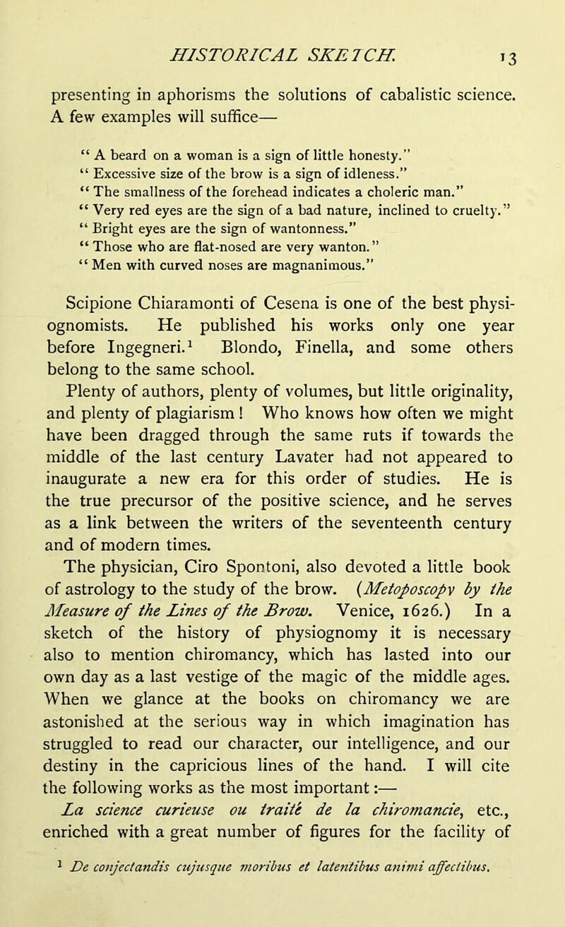 J3 presenting in aphorisms the solutions of cabalistic science. A few examples will suffice— “ A beard on a woman is a sign of little honesty.” “ Excessive size of the brow is a sign of idleness.” “ The smallness of the forehead indicates a choleric man.” “ Very red eyes are the sign of a bad nature, inclined to cruelty.” “ Bright eyes are the sign of wantonness.” “ Those who are flat-nosed are very wanton.” “ Men with curved noses are magnanimous.” Scipione Chiaramonti of Cesena is one of the best physi- ognomists. He published his works only one year before Ingegneri.1 Blondo, Finella, and some others belong to the same school. Plenty of authors, plenty of volumes, but little originality, and plenty of plagiarism ! Who knows how often we might have been dragged through the same ruts if towards the middle of the last century Lavater had not appeared to inaugurate a new era for this order of studies. He is the true precursor of the positive science, and he serves as a link between the writers of the seventeenth century and of modern times. The physician, Ciro Spontoni, also devoted a little book of astrology to the study of the brow. (Metofoscopv by the Measure of the Lines of the Brow. Venice, 1626.) In a sketch of the history of physiognomy it is necessary also to mention chiromancy, which has lasted into our own day as a last vestige of the magic of the middle ages. When we glance at the books on chiromancy we are astonished at the serious way in which imagination has struggled to read our character, our intelligence, and our destiny in the capricious lines of the hand. I will cite the following works as the most important:— La science curieuse ou iraite de la chiromancie, etc., enriched with a great number of figures for the facility of 1 De conjectandis cujiisque moribus et latentibus animi affectibus.