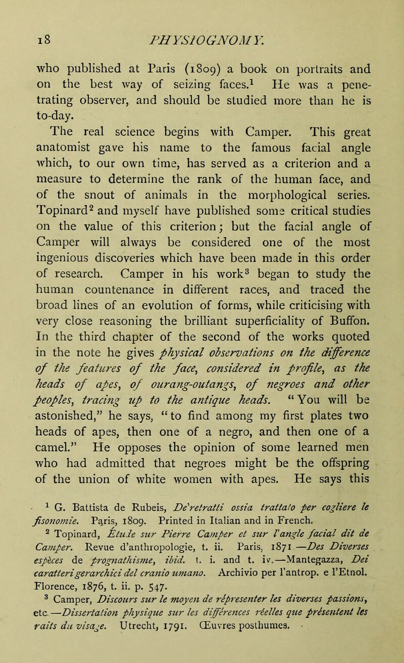 who published at Paris (1809) a book on portraits and on the best way of seizing faces.1 He was a pene- trating observer, and should be studied more than he is to-day. The real science begins with Camper. This great anatomist gave his name to the famous facial angle which, to our own time, has served as a criterion and a measure to determine the rank of the human face, and of the snout of animals in the morphological series. Topinard2 and myself have published some critical studies on the value of this criterion; but the facial angle of Camper will always be considered one of the most ingenious discoveries which have been made in this order of research. Camper in his work3 began to study the human countenance in different races, and traced the broad lines of an evolution of forms, while criticising with very close reasoning the brilliant superficiality of Buffon. In the third chapter of the second of the works quoted in the note he gives physical observations on the difference of the features of the face, considered in profile, as the heads of apes, of ourang-outangs, of negroes and other peoples, tracing up to the antique heads. “You will be astonished,” he says, “ to find among my first plates two heads of apes, then one of a negro, and then one of a camel.” He opposes the opinion of some learned men who had admitted that negroes might be the offspring of the union of white women with apes. He says this 1 G. Battista de Rubeis, De'retratti ossia trattato per cogliere le fisonomie. Pqris, 1809. Printed in Italian and in French. 2 Topinard, Etude sur Pierre Camper et sur l'angle facial dit de Camper. Revue d’anthropologie, t. ii. Paris. 1871 —Des Diverses esp&ces de prognathisme, ibid. t. i. and t. iv.—Mantegazza, Dei caratterigerarchici del cranio umano. Archivio per l'antrop. e l’Etnol. Florence, 1876, t. ii. p. 547. 3 Camper, Discours sur le moyen de rlpresenter les diverses passions, etc. —Dissertation physique sur les differeiices rtel/es que prisentent les rails du visage. Utrecht, 1791. CEuvres poslhumes.
