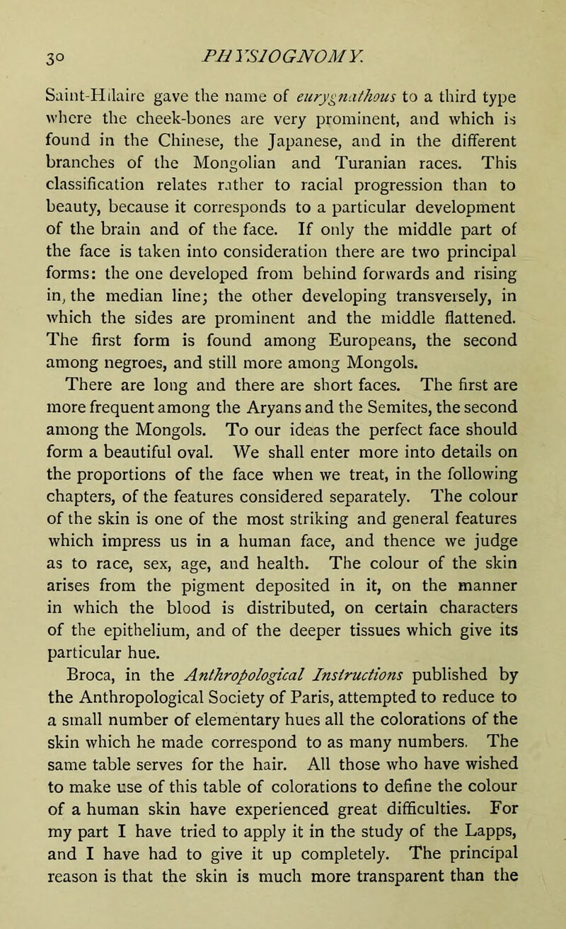 Saint-Hilaire gave the name of eurygnathous to a third type where the cheek-bones are very prominent, and which is found in the Chinese, the Japanese, and in the different branches of the Mongolian and Turanian races. This classification relates rather to racial progression than to beauty, because it corresponds to a particular development of the brain and of the face. If only the middle part of the face is taken into consideration there are two principal forms: the one developed from behind forwards and rising in, the median line; the other developing transversely, in which the sides are prominent and the middle flattened. The first form is found among Europeans, the second among negroes, and still more among Mongols. There are long and there are short faces. The first are more frequent among the Aryans and the Semites, the second among the Mongols. To our ideas the perfect face should form a beautiful oval. We shall enter more into details on the proportions of the face when we treat, in the following chapters, of the features considered separately. The colour of the skin is one of the most striking and general features which impress us in a human face, and thence we judge as to race, sex, age, and health. The colour of the skin arises from the pigment deposited in it, on the manner in which the blood is distributed, on certain characters of the epithelium, and of the deeper tissues which give its particular hue. Broca, in the Anthropological Instructions published by the Anthropological Society of Paris, attempted to reduce to a small number of elementary hues all the colorations of the skin which he made correspond to as many numbers. The same table serves for the hair. All those who have wished to make use of this table of colorations to define the colour of a human skin have experienced great difficulties. For my part I have tried to apply it in the study of the Lapps, and I have had to give it up completely. The principal reason is that the skin is much more transparent than the