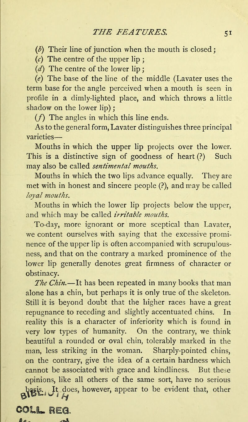 (b) Their line of junction when the mouth is closed; (c) The centre of the upper lip ; (d) The centre of the lower lip; (e) The base of the line of the middle (Lavater uses the term base for the angle perceived when a mouth is seen in profile in a dimly-lighted place, and which throws a little shadow on the lower lip); (/) The angles in which this line ends. As to the general form, Lavater distinguishes three principal varieties— Mouths in which the upper lip projects over the lower. This is a distinctive sign of goodness of heart (?) Such may also be called sentimental mouths. Mouths in which the two lips advance equally. They are met with in honest and sincere people (?), and may be called loyal mouths. Mouths in which the lower lip projects below the upper, and which may be called irritable mouths. To-day, more ignorant or more sceptical than Lavater, we content ourselves with saying that the excessive promi- nence of the upper lip is often accompanied with scrupulous- ness, and that on the contrary a marked prominence of the lower lip generally denotes great firmness of character or obstinacy. The Chin.—It has been repeated in many books that man alone has a chin, but perhaps it is only true of the skeleton. Still it is beyond doubt that the higher races have a great repugnance to receding and slightly accentuated chins. In reality this is a character of inferiority which is found in very low types of humanity. On the contrary, we think beautiful a rounded or oval chin, tolerably marked in the man, less striking in the woman. Sharply-pointed chins, on the contrary, give the idea of a certain hardness which cannot be associated with grace and kindliness. But these opinions, like all others of the same sort, have no serious l^gig^ does, however, appear to be evident that, other COL1U BEQ.