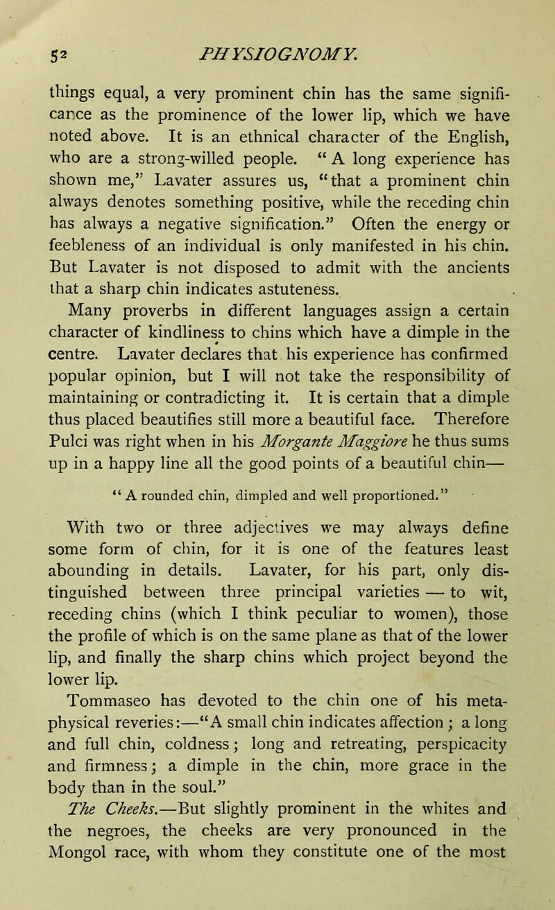 things equal, a very prominent chin has the same signifi- cance as the prominence of the lower lip, which we have noted above. It is an ethnical character of the English, who are a strong-willed people. “ A long experience has shown me,” Lavater assures us, “that a prominent chin always denotes something positive, while the receding chin has always a negative signification.” Often the energy or feebleness of an individual is only manifested in his chin. But Lavater is not disposed to admit with the ancients that a sharp chin indicates astuteness. Many proverbs in different languages assign a certain character of kindliness to chins which have a dimple in the centre. Lavater declares that his experience has confirmed popular opinion, but I will not take the responsibility of maintaining or contradicting it. It is certain that a dimple thus placed beautifies still more a beautiful face. Therefore Pulci was right when in his Morgante Maggiore he thus sums up in a happy line all the good points of a beautiful chin— “ A rounded chin, dimpled and well proportioned.” With two or three adjectives we may always define some form of chin, for it is one of the features least abounding in details. Lavater, for his part, only dis- tinguished between three principal varieties — to wit, receding chins (which I think peculiar to women), those the profile of which is on the same plane as that of the lower lip, and finally the sharp chins which project beyond the lower lip. Tommaseo has devoted to the chin one of his meta- physical reveries:—“A small chin indicates affection ; a long and full chin, coldness; long and retreating, perspicacity and firmness; a dimple in the chin, more grace in the body than in the soul.” The Cheeks.—But slightly prominent in the whites and the negroes, the cheeks are very pronounced in the Mongol race, with whom they constitute one of the most