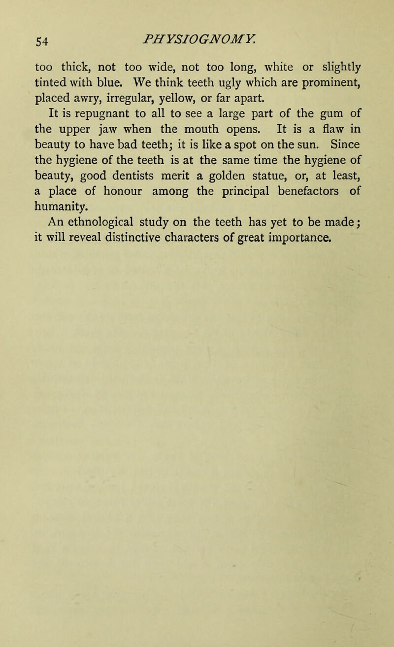 too thick, not too wide, not too long, white or slightly tinted with blue. We think teeth ugly which are prominent, placed awry, irregular, yellow, or far apart. It is repugnant to all to see a large part of the gum of the upper jaw when the mouth opens. It is a flaw in beauty to have bad teeth; it is like a spot on the sun. Since the hygiene of the teeth is at the same time the hygiene of beauty, good dentists merit a golden statue, or, at least, a place of honour among the principal benefactors of humanity. An ethnological study on the teeth has yet to be made; it will reveal distinctive characters of great importance.