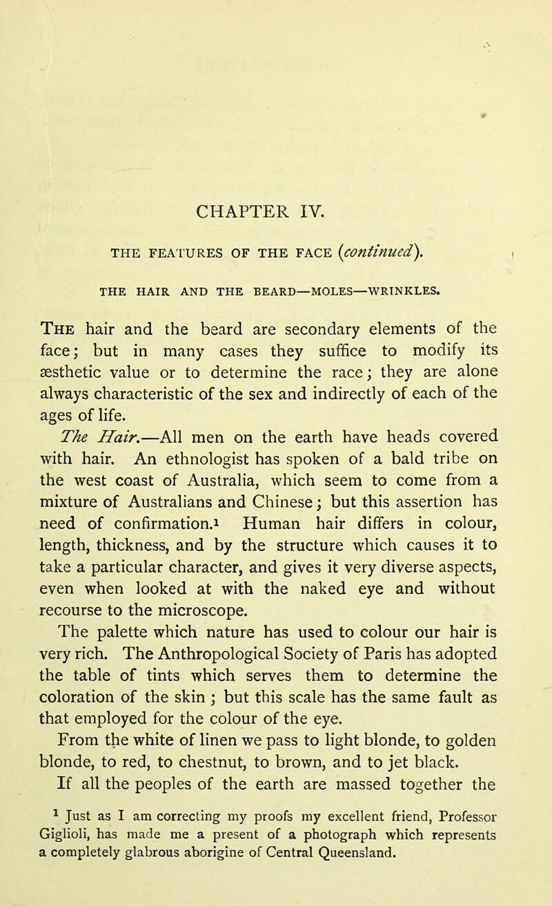 CHAPTER IY. the features OF the face (continued). THE HAIR AND THE BEARD—MOLES—WRINKLES. The hair and the beard are secondary elements of the face; but in many cases they suffice to modify its aesthetic value or to determine the race; they are alone always characteristic of the sex and indirectly of each of the ages of life. The Hair.—All men on the earth have heads covered with hair. An ethnologist has spoken of a bald tribe on the west coast of Australia, which seem to come from a mixture of Australians and Chinese; but this assertion has need of confirmation.! Human hair differs in colour, length, thickness, and by the structure which causes it to take a particular character, and gives it very diverse aspects, even when looked at with the naked eye and without recourse to the microscope. The palette which nature has used to colour our hair is very rich. The Anthropological Society of Paris has adopted the table of tints which serves them to determine the coloration of the skin ; but this scale has the same fault as that employed for the colour of the eye. From the white of linen we pass to light blonde, to golden blonde, to red, to chestnut, to brown, and to jet black. If all the peoples of the earth are massed together the 1 Just as I am correcting my proofs my excellent friend, Professor Giglioli, has made me a present of a photograph which represents a completely glabrous aborigine of Central Queensland.