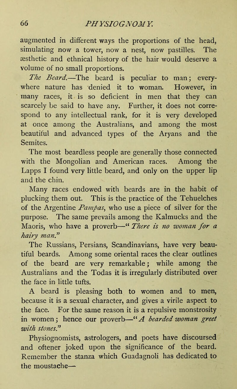 augmented in different ways the proportions of the head, simulating now a tower, now a nest, now pastilles. The aesthetic and ethnical history of the hair would deserve a volume of no small proportions. The Beard.—The beard is peculiar to man; every- where nature has denied it to woman. However, in many races, it is so deficient in men that they can scarcely be said to have any. Further, it does not corre- spond to any intellectual rank, for it is very developed at once among the Australians, and among the most beautiful and advanced types of the Aryans and the Semites. The most beardless people are generally those connected with the Mongolian and American races. Among the Lapps I found very little beard, and only on the upper lip and the chin. Many races endowed with beards are in the habit of plucking them out. This is the practice of the Tehuelches of the Argentine Pampas, who use a piece of silver for the purpose. The same prevails among the Kalmucks and the Maoris, who have a proverb—“ There is no woman for a hairy man.” The Russians, Persians, Scandinavians, have very beau- tiful beards. Among some oriental races the clear outlines of the beard are very remarkable; while among the Australians and the Todas it is irregularly distributed over the face in little tufts. A beard is pleasing both to women and to men, because it is a sexual character, and gives a virile aspect to the face. For the same reason it is a repulsive monstrosity in women; hence our proverb—“ A bearded woman greet with stones.” Physiognomists, astrologers, and poets have discoursed and oftener joked upon the significance of the beard. Remember the stanza which Guadagnoli has dedicated to the moustache—-