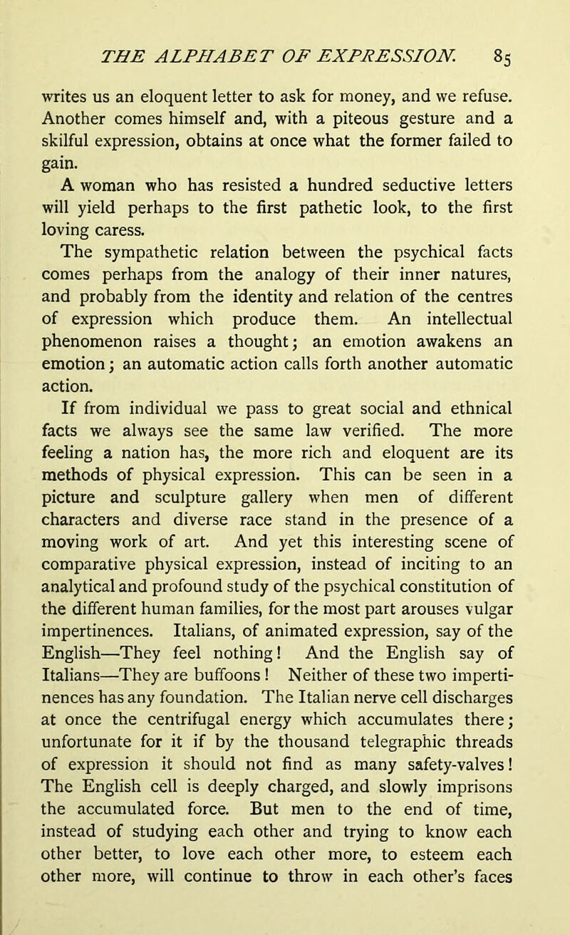 writes us an eloquent letter to ask for money, and we refuse. Another comes himself and, with a piteous gesture and a skilful expression, obtains at once what the former failed to gain. A woman who has resisted a hundred seductive letters will yield perhaps to the first pathetic look, to the first loving caress. The sympathetic relation between the psychical facts comes perhaps from the analogy of their inner natures, and probably from the identity and relation of the centres of expression which produce them. An intellectual phenomenon raises a thought; an emotion awakens an emotion; an automatic action calls forth another automatic action. If from individual we pass to great social and ethnical facts we always see the same law verified. The more feeling a nation has, the more rich and eloquent are its methods of physical expression. This can be seen in a picture and sculpture gallery when men of different characters and diverse race stand in the presence of a moving work of art. And yet this interesting scene of comparative physical expression, instead of inciting to an analytical and profound study of the psychical constitution of the different human families, for the most part arouses vulgar impertinences. Italians, of animated expression, say of the English—They feel nothing! And the English say of Italians—They are buffoons! Neither of these two imperti- nences has any foundation. The Italian nerve cell discharges at once the centrifugal energy which accumulates there; unfortunate for it if by the thousand telegraphic threads of expression it should not find as many safety-valves! The English cell is deeply charged, and slowly imprisons the accumulated force. But men to the end of time, instead of studying each other and trying to know each other better, to love each other more, to esteem each other more, will continue to throw in each other’s faces