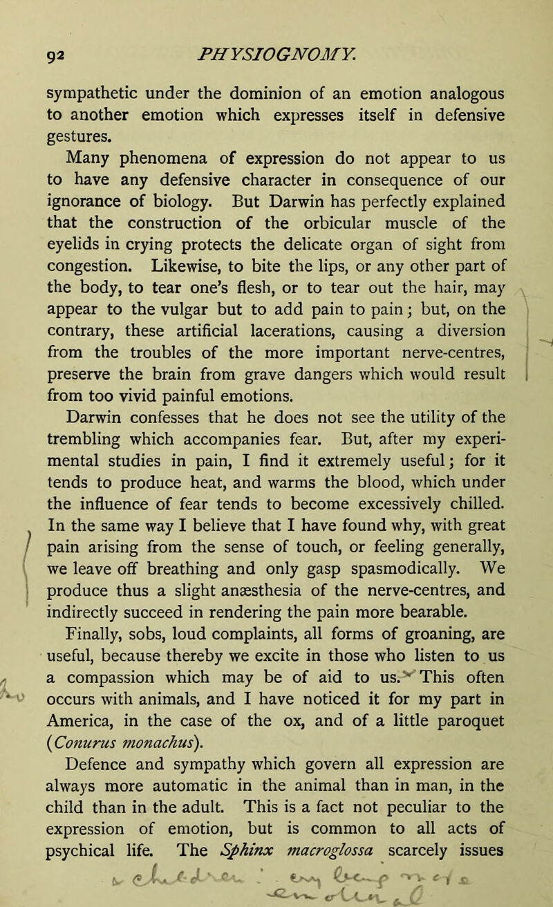 sympathetic under the dominion of an emotion analogous to another emotion which expresses itself in defensive gestures. Many phenomena of expression do not appear to us to have any defensive character in consequence of our ignorance of biology. But Darwin has perfectly explained that the construction of the orbicular muscle of the eyelids in crying protects the delicate organ of sight from congestion. Likewise, to bite the lips, or any other part of the body, to tear one’s flesh, or to tear out the hair, may appear to the vulgar but to add pain to pain; but, on the contrary, these artificial lacerations, causing a diversion from the troubles of the more important nerve-centres, preserve the brain from grave dangers which would result from too vivid painful emotions. Darwin confesses that he does not see the utility of the trembling which accompanies fear. But, after my experi- mental studies in pain, I find it extremely useful; for it tends to produce heat, and warms the blood, which under the influence of fear tends to become excessively chilled. In the same way I believe that I have found why, with great pain arising from the sense of touch, or feeling generally, we leave off breathing and only gasp spasmodically. We produce thus a slight anaesthesia of the nerve-centres, and indirectly succeed in rendering the pain more bearable. Finally, sobs, loud complaints, all forms of groaning, are useful, because thereby we excite in those who listen to us a compassion which may be of aid to us. ^ This often occurs with animals, and I have noticed it for my part in America, in the case of the ox, and of a little paroquet (Conurus monachus). Defence and sympathy which govern all expression are always more automatic in the animal than in man, in the child than in the adult. This is a fact not peculiar to the expression of emotion, but is common to all acts of psychical life. The Sphinx macroglossa scarcely issues