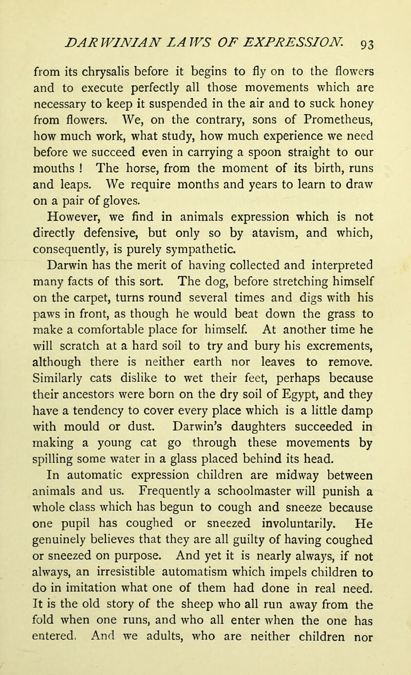from its chrysalis before it begins to fly on to the flowers and to execute perfectly all those movements which are necessary to keep it suspended in the air and to suck honey from flowers. We, on the contrary, sons of Prometheus, how much work, what study, how much experience we need before we succeed even in carrying a spoon straight to our mouths ! The horse, from the moment of its birth, runs and leaps. We require months and years to learn to draw on a pair of gloves. However, we find in animals expression which is not directly defensive, but only so by atavism, and which, consequently, is purely sympathetic. Darwin has the merit of having collected and interpreted many facts of this sort. The dog, before stretching himself on the carpet, turns round several times and digs with his paws in front, as though he would beat down the grass to make a comfortable place for himself. At another time he will scratch at a hard soil to try and bury his excrements, although there is neither earth nor leaves to remove. Similarly cats dislike to wet their feet, perhaps because their ancestors were born on the dry soil of Egypt, and they have a tendency to cover every place which is a little damp with mould or dust. Darwin’s daughters succeeded in making a young cat go through these movements by spilling some water in a glass placed behind its head. In automatic expression children are midway between animals and us. Frequently a schoolmaster will punish a whole class which has begun to cough and sneeze because one pupil has coughed or sneezed involuntarily. He genuinely believes that they are all guilty of having coughed or sneezed on purpose. And yet it is nearly always, if not always, an irresistible automatism which impels children to do in imitation what one of them had done in real need. It is the old story of the sheep who all run away from the fold when one runs, and who all enter when the one has entered. And we adults, who are neither children nor