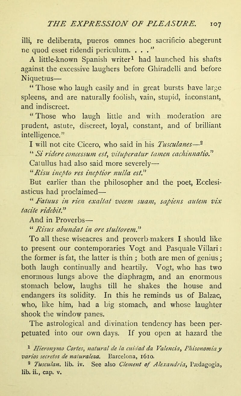 illi, re deliberata, pueros omnes hoc sacrificio abegerunt ne quod esset ridendi periculum. ...” A little-known Spanish writer1 had launched his shafts against the excessive laughers before Ghiradelli and before Niquetius— “ Those who laugh easily and in great bursts have large spleens, and are naturally foolish, vain, stupid, inconstant, and indiscreet. “ Those who laugh little and with moderation are prudent, astute, discreet, loyal, constant, and of brilliant intelligence.” I will not cite Cicero, who said in his Tusculanes—2 “ Si ridere concessum est, viiuperatur tamen cachinnatio.” Catullus had also said more severely— “Risk inepto res inepiior nulla est.” But earlier than the philosopher and the poet, Ecclesi- asticus had proclaimed— “ Fahius in rien exaltat vocem suam, sapiens autein vix tacite ridebitP And in Proverbs— “ Risus abundat in ore siultoremP To all these wiseacres and proverb makers I should like to present our contemporaries Vogt and Pasquale Viilari: the former is fat, the latter is thin ; both are men of genius; both laugh continually and heartily. Vogt, who has two enormous lungs above the diaphragm, and an enormous stomach below, laughs till he shakes the house and endangers its solidity. In this he reminds us of Balzac, who, like him, had a big stomach, and whose laughter shook the window panes. The astrological and divination tendency has been per- petuated into our own days. If you open at hazard the 1 Hieronymo Cortes, natural de la cuidad da Valencia, Phisonomia y va.rios secre/os de naluraleza. Barcelona, 1610. 2 Tusculan. lib. iv. See also Clement of Alexandria, Faedagogia, lib. ii., cap. v.