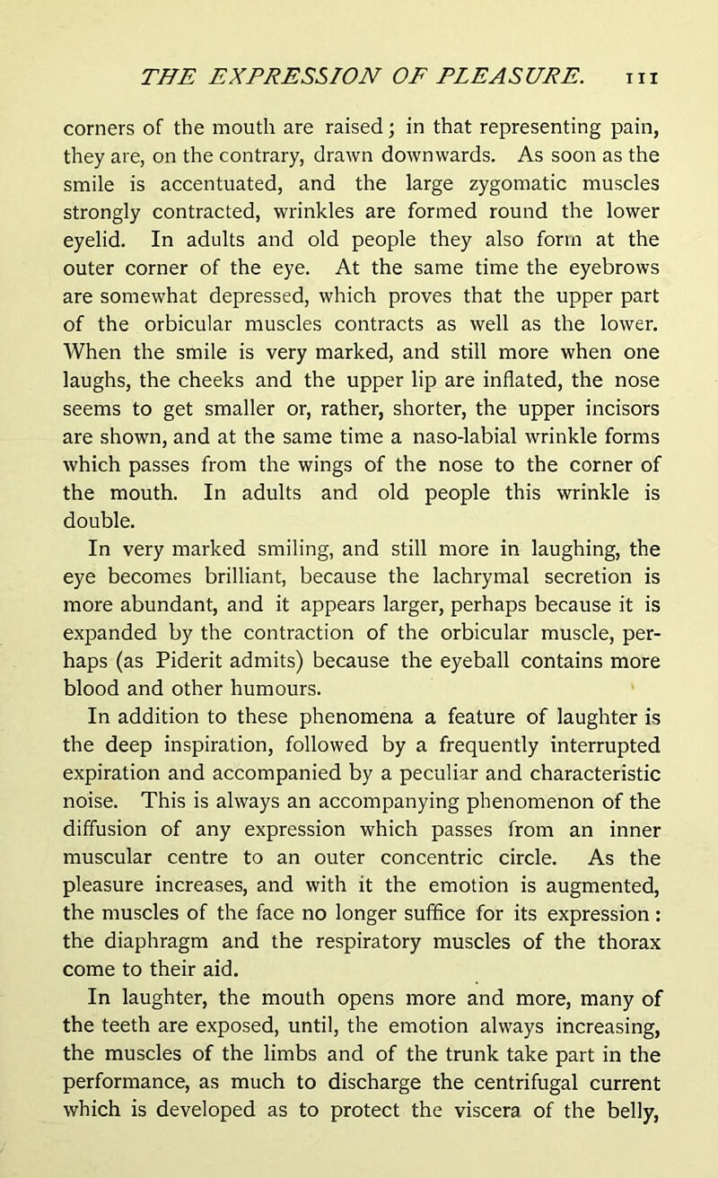 corners of the mouth are raised; in that representing pain, they are, on the contrary, drawn downwards. As soon as the smile is accentuated, and the large zygomatic muscles strongly contracted, wrinkles are formed round the lower eyelid. In adults and old people they also form at the outer corner of the eye. At the same time the eyebrows are somewhat depressed, which proves that the upper part of the orbicular muscles contracts as well as the lower. When the smile is very marked, and still more when one laughs, the cheeks and the upper lip are inflated, the nose seems to get smaller or, rather, shorter, the upper incisors are shown, and at the same time a naso-labial wrinkle forms which passes from the wings of the nose to the corner of the mouth. In adults and old people this wrinkle is double. In very marked smiling, and still more in laughing, the eye becomes brilliant, because the lachrymal secretion is more abundant, and it appears larger, perhaps because it is expanded by the contraction of the orbicular muscle, per- haps (as Piderit admits) because the eyeball contains more blood and other humours. In addition to these phenomena a feature of laughter is the deep inspiration, followed by a frequently interrupted expiration and accompanied by a peculiar and characteristic noise. This is always an accompanying phenomenon of the diffusion of any expression which passes from an inner muscular centre to an outer concentric circle. As the pleasure increases, and with it the emotion is augmented, the muscles of the face no longer suffice for its expression : the diaphragm and the respiratory muscles of the thorax come to their aid. In laughter, the mouth opens more and more, many of the teeth are exposed, until, the emotion always increasing, the muscles of the limbs and of the trunk take part in the performance, as much to discharge the centrifugal current which is developed as to protect the viscera of the belly,