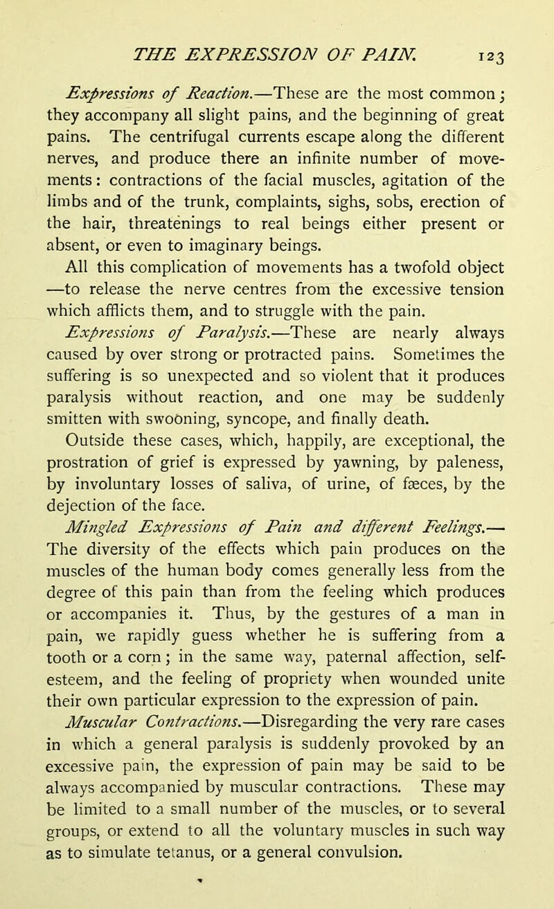 Expressions of Reaction.—These are the most common; they accompany all slight pains, and the beginning of great pains. The centrifugal currents escape along the different nerves, and produce there an infinite number of move- ments : contractions of the facial muscles, agitation of the limbs and of the trunk, complaints, sighs, sobs, erection of the hair, threatenings to real beings either present or absent, or even to imaginary beings. All this complication of movements has a twofold object —to release the nerve centres from the excessive tension which afflicts them, and to struggle with the pain. Expressions of Paralysis.—These are nearly always caused by over strong or protracted pains. Sometimes the suffering is so unexpected and so violent that it produces paralysis without reaction, and one may be suddenly smitten with swooning, syncope, and finally death. Outside these cases, which, happily, are exceptional, the prostration of grief is expressed by yawning, by paleness, by involuntary losses of saliva, of urine, of faeces, by the dejection of the face. Mingled Expressions of Pain and different Feelings.— The diversity of the effects which pain produces on the muscles of the human body comes generally less from the degree of this pain than from the feeling which produces or accompanies it. Thus, by the gestures of a man in pain, we rapidly guess whether he is suffering from a tooth or a corn; in the same way, paternal affection, self- esteem, and the feeling of propriety when wounded unite their own particular expression to the expression of pain. Muscular Contractions.—Disregarding the very rare cases in which a general paralysis is suddenly provoked by an excessive pain, the expression of pain may be said to be always accompanied by muscular contractions. These may be limited to a small number of the muscles, or to several groups, or extend to all the voluntary muscles in such way as to simulate tetanus, or a general convulsion.