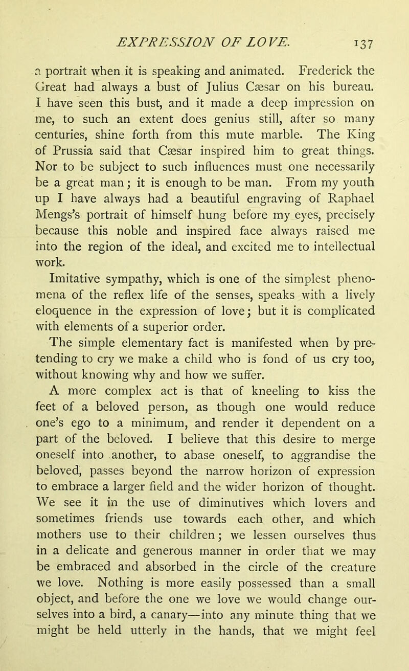 a portrait when it is speaking and animated. Frederick the Great had always a bust of Julius Caesar on his bureau. I have seen this bust, and it made a deep impression on me, to such an extent does genius still, after so many centuries, shine forth from this mute marble. The King of Prussia said that Caesar inspired him to great things. Nor to be subject to such influences must one necessarily be a great man; it is enough to be man. From my youth up I have always had a beautiful engraving of Raphael Mengs’s portrait of himself hung before my eyes, precisely because this noble and inspired face always raised me into the region of the ideal, and excited me to intellectual work. Imitative sympathy, which is one of the simplest pheno- mena of the reflex life of the senses, speaks with a lively eloquence in the expression of love; but it is complicated with elements of a superior order. The simple elementary fact is manifested when by pre- tending to cry we make a child who is fond of us cry too, without knowing why and how we suffer. A more complex act is that of kneeling to kiss the feet of a beloved person, as though one would reduce one’s ego to a minimum, and render it dependent on a part of the beloved. I believe that this desire to merge oneself into another, to abase oneself, to aggrandise the beloved, passes beyond the narrow horizon of expression to embrace a larger field and the wider horizon of thought. We see it in the use of diminutives which lovers and sometimes friends use towards each other, and which mothers use to their children; we lessen ourselves thus in a delicate and generous manner in order that we may be embraced and absorbed in the circle of the creature we love. Nothing is more easily possessed than a small object, and before the one we love we would change our- selves into a bird, a canary-—into any minute thing that we might be held utterly in the hands, that we might feel