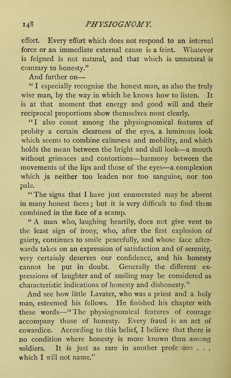 effort. Every effort which does not respond to an internal force or an immediate external cause is a feint. Whatever is feigned is not natural, and that which is unnatural is contrary to honesty.” And further on— “ I especially recognise the honest man, as also the truly wise man, by the way in which he knows how to listen. It is at that moment that energy and good will and their reciprocal proportions show themselves most clearly. “I also count among the physiognomical features of probity a certain clearness of the eyes, a luminous look which seems to combine calmness and mobility, and which holds the mean between the bright and dull look—a mouth without grimaces and contortions—harmony between the movements of the lips and those of the eyes—a complexion which ,is neither too leaden nor too sanguine, nor too pale. “ The signs that I have just enumerated may be absent in many honest faces; but it is very difficult to find them combined in the face of a scamp. “ A man who, laughing heartily, does not give vent to the least sign of irony, who, after the first explosion of gaiety, continues to smile peacefully, and whose face after- wards takes on an expression of satisfaction and of serenity, very certainly deserves our confidence, and his honesty cannot be put in doubt. Generally the different ex- pressions of laughter and of smiling may be considered as characteristic indications of honesty and dishonesty.” And see how little Lavater, who was a priest and a holy man, esteemed his fellows. He finished his chapter with these words—“ The physiognomical features of courage accompany those of honesty. Every fraud is an act of cowardice. According to this belief, I believe that there is no condition where honesty is more known than among soldiers. It is just as rare in another profession . . . which I will not name.”