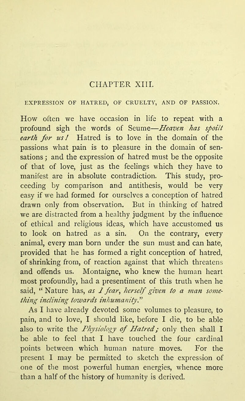 CHAPTER XIII. EXPRESSION OF HATRED, OF CRUELTY, AND OF PASSION. How often we have occasion in life to repeat with a profound sigh the words of Seume—Heaven has spoilt earth for us I Hatred is to love in the domain of the passions what pain is to pleasure in the domain of sen- sations ; and the expression of hatred must be the opposite of that of love, just as the feelings which they have to manifest are in absolute contradiction. This study, pro- ceeding by comparison and antithesis, would be very easy if we had formed for ourselves a conception of hatred drawn only from observation. But in thinking of hatred we are distracted from a healthy judgment by the influence of ethical and religious ideas, which have accustomed us to look on hatred as a sin. On the contrary, every animal, every man born under the sun must and can hate, provided that he has formed a right conception of hatred, of shrinking from, of reaction against that which threatens and offends us. Montaigne, who knew the human heart most profoundly, had a presentiment of this truth when he said, “ Nature has, as 1 fear, herself given to a man some- thing inclining towards inhumanity As I have already devoted some volumes to pleasure, to pain, and to love, I should like, before I die, to be able also to write the Physiology of Hatred; only then shall I be able to feel that I have touched the four cardinal points between which human nature moves. For the present I may be permitted to sketch the expression of one of the most powerful human energies, whence more than a half of the history of humanity is derived.