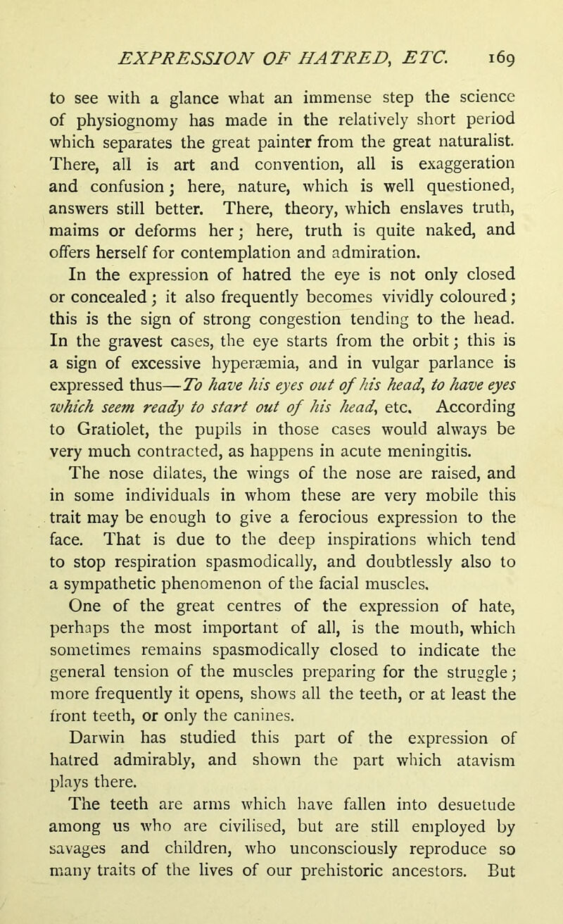 to see with a glance what an immense step the science of physiognomy has made in the relatively short period which separates the great painter from the great naturalist. There, all is art and convention, all is exaggeration and confusion; here, nature, which is well questioned, answers still better. There, theory, which enslaves truth, maims or deforms her; here, truth is quite naked, and offers herself for contemplation and admiration. In the expression of hatred the eye is not only closed or concealed ; it also frequently becomes vividly coloured; this is the sign of strong congestion tending to the head. In the gravest cases, the eye starts from the orbit; this is a sign of excessive hypersemia, and in vulgar parlance is expressed thus—To have his eyes out of his head, to have eyes which seem ready to start out of his head, etc. According to Gratiolet, the pupils in those cases would always be very much contracted, as happens in acute meningitis. The nose dilates, the wings of the nose are raised, and in some individuals in whom these are very mobile this trait may be enough to give a ferocious expression to the face. That is due to the deep inspirations which tend to stop respiration spasmodically, and doubtlessly also to a sympathetic phenomenon of the facial muscles. One of the great centres of the expression of hate, perhaps the most important of all, is the mouth, which sometimes remains spasmodically closed to indicate the general tension of the muscles preparing for the struggle; more frequently it opens, shows all the teeth, or at least the front teeth, or only the canines. Darwin has studied this part of the expression of hatred admirably, and shown the part which atavism plays there. The teeth are arms which have fallen into desuetude among us -who are civilised, but are still employed by savages and children, who unconsciously reproduce so many traits of the lives of our prehistoric ancestors. But