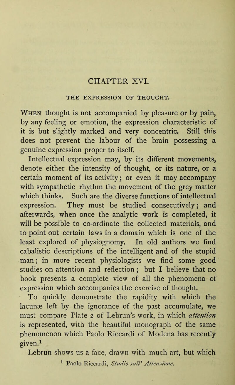 CHAPTER XVI. THE EXPRESSION OF THOUGHT. When thought is not accompanied by pleasure or by pain, by any feeling or emotion, the expression characteristic of it is but slightly marked and very concentric. Still this does not prevent the labour of the brain possessing a genuine expression proper to itself. Intellectual expression may, by its different movements, denote either the intensity of thought, or its nature, or a certain moment of its activity; or even it may accompany with sympathetic rhythm the movement of the grey matter which thinks. Such are the diverse functions of intellectual expression. They must be studied consecutively; and afterwards, when once the analytic work is completed, it will be possible to co-ordinate the collected materials, and to point out certain laws in a domain which is one of the least explored of physiognomy. In old authors we find cabalistic descriptions of the intelligent and of the stupid man; in more recent physiologists we find some good studies on attention and reflection; but I believe that no book presents a complete view of all the phenomena of expression which accompanies the exercise of thought. To quickly demonstrate the rapidity with which the lacunae left by the ignorance of the past accumulate, we must compare Plate 2 of Lebrun’s work, in which attention is represented, with the beautiful monograph of the same phenomenon which Paolo Riccardi of Modena has recently given.1 Lebrun shows us a face, drawn with much art, but which 1 Paolo Riccardi, Studio suit' Attenzione.