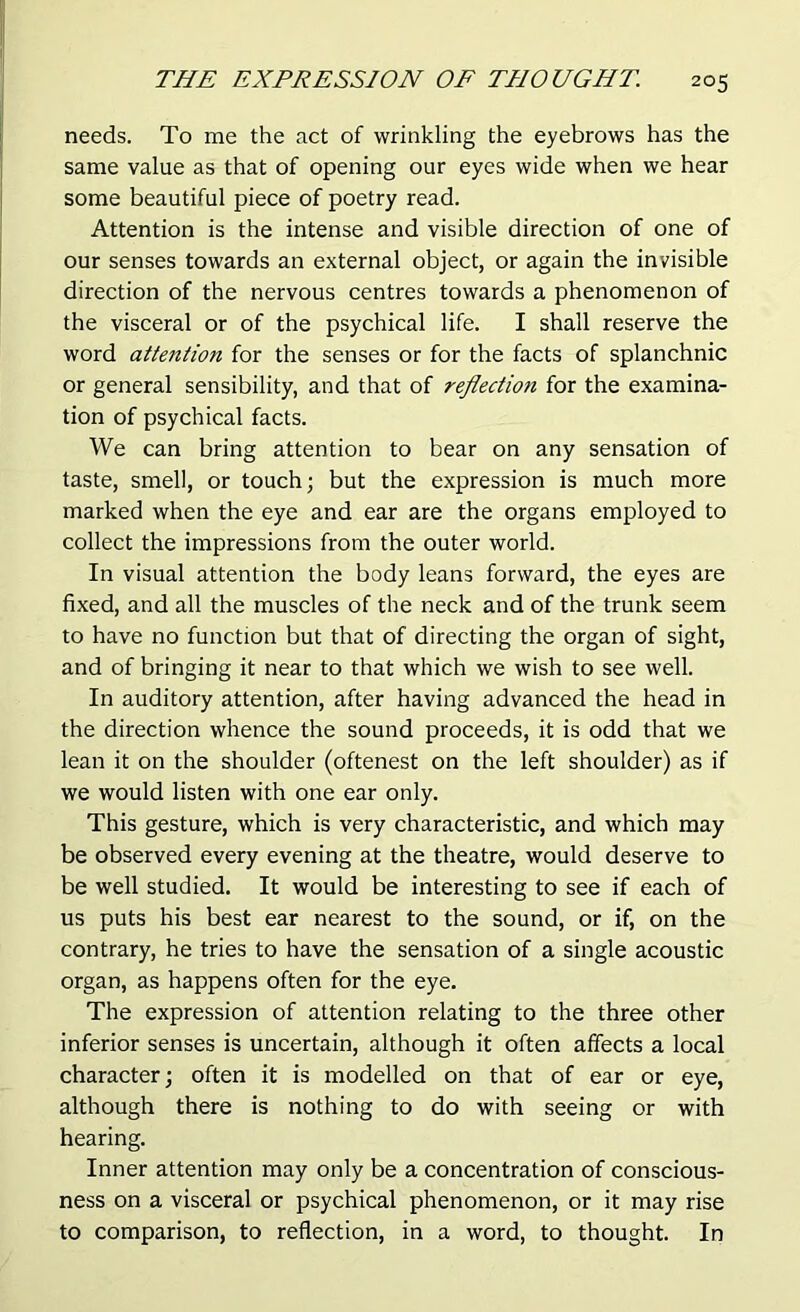 needs. To me the act of wrinkling the eyebrows has the same value as that of opening our eyes wide when we hear some beautiful piece of poetry read. Attention is the intense and visible direction of one of our senses towards an external object, or again the invisible direction of the nervous centres towards a phenomenon of the visceral or of the psychical life. I shall reserve the word attention for the senses or for the facts of splanchnic or general sensibility, and that of reflection for the examina- tion of psychical facts. We can bring attention to bear on any sensation of taste, smell, or touch; but the expression is much more marked when the eye and ear are the organs employed to collect the impressions from the outer world. In visual attention the body leans forward, the eyes are fixed, and all the muscles of the neck and of the trunk seem to have no function but that of directing the organ of sight, and of bringing it near to that which we wish to see well. In auditory attention, after having advanced the head in the direction whence the sound proceeds, it is odd that we lean it on the shoulder (oftenest on the left shoulder) as if we would listen with one ear only. This gesture, which is very characteristic, and which may be observed every evening at the theatre, would deserve to be well studied. It would be interesting to see if each of us puts his best ear nearest to the sound, or if, on the contrary, he tries to have the sensation of a single acoustic organ, as happens often for the eye. The expression of attention relating to the three other inferior senses is uncertain, although it often affects a local character; often it is modelled on that of ear or eye, although there is nothing to do with seeing or with hearing. Inner attention may only be a concentration of conscious- ness on a visceral or psychical phenomenon, or it may rise to comparison, to reflection, in a word, to thought. In