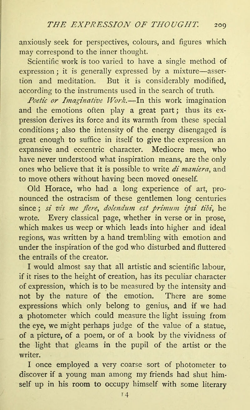 anxiously seek for perspectives, colours, and figures which may correspond to the inner thought. Scientific work is too varied to have a single method of expression; it is generally expressed by a mixture—asser- tion and meditation. But it is considerably modified, according to the instruments used in the search of truth. Poetic or Imaginative Work.—In this work imagination and the emotions often play a great part; thus its ex- pression derives its force and its warmth from these special conditions; also the intensity of the energy disengaged is great enough to suffice in itself to give the expression an expansive and eccentric character. Mediocre men, who have never understood what inspiration means, are the only ones who believe that it is possible to write di maniera, and to move others without having been moved oneself. Old Horace, who had a long experience of art, pro- nounced the ostracism of these gentlemen long centuries since ; si vis me fiere, dolendum est primum ipsi tibi, he wrote. Every classical page, whether in verse or in prose, which makes us weep or which leads into higher and ideal regions, was written by a hand trembling with emotion and under the inspiration of the god who disturbed and fluttered the entrails of the creator. I would almost say that all artistic and scientific labour, if it rises to the height of creation, has its peculiar character of expression, which is to be measured by the intensity and not by the nature of the emotion. There are some expressions which only belong to genius, and if we had a photometer which could measure the light issuing from the eye, we might perhaps judge of the value of a statue, of a picture, of a poem, or of a book by the vividness of the light that gleams in the pupil of the artist or the writer. I once employed a very coarse sort of photometer to discover if a young man among my friends had shut him- self up in his room to occupy himself with some literary T4