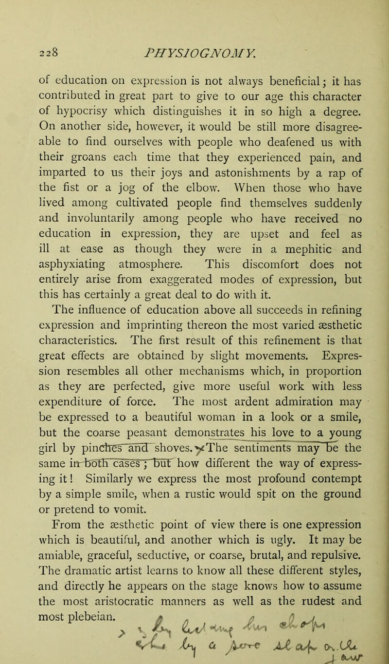 of education on expression is not always beneficial; it has contributed in great part to give to our age this character of hypocrisy which distinguishes it in so high a degree. On another side, however, it would be still more disagree- able to find ourselves with people who deafened us with their groans each time that they experienced pain, and imparted to us their joys and astonishments by a rap of the fist or a jog of the elbow. When those who have lived among cultivated people find themselves suddenly and involuntarily among people who have received no education in expression, they are upset and feel as ill at ease as though they were in a mephitic and asphyxiating atmosphere. This discomfort does not entirely arise from exaggerated modes of expression, but this has certainly a great deal to do with it. The influence of education above all succeeds in refining expression and imprinting thereon the most varied aesthetic characteristics. The first result of this refinement is that great effects are obtained by slight movements. Expres- sion resembles all other mechanisms which, in proportion as they are perfected, give more useful work with less expenditure of force. The most ardent admiration may be expressed to a beautiful woman in a look or a smile, but the coarse peasant demonstrates his love to a young girl by pindres^ancT shoves, yThe sentiments may be the same irrboth cases ; but how different the way of express- ing it! Similarly we express the most profound contempt by a simple smile, when a rustic would spit on the ground or pretend to vomit. From the aesthetic point of view there is one expression which is beautiful, and another which is ugly. It may be amiable, graceful, seductive, or coarse, brutal, and repulsive. The dramatic artist learns to know all these different styles, and directly he appears on the stage knows how to assume the most aristocratic manners as well as the rudest and most plebeian. » . /) / ; , ^ 0. Xi CK UU 1 J ^