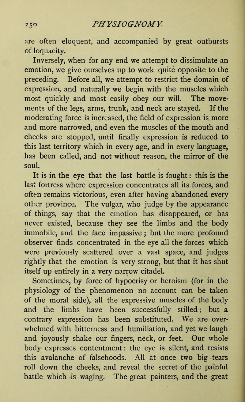 are often eloquent, and accompanied by great outbursts of loquacity. Inversely, when for any end we attempt to dissimulate an emotion, we give ourselves up to work quite opposite to the preceding. Before all, we attempt to restrict the domain of expression, and naturally we begin with the muscles which most quickly and most easily obey our will. The move- ments of the legs, arms, trunk, and neck are stayed. If the moderating force is increased, the field of expression is more and more narrowed, and even the muscles of the mouth and cheeks are stopped, until finally expression is reduced to this last territory which in every age, and in every language, has been called, and not without reason, the mirror of the soul. It is in the eye that the last battle is fought: this is the last fortress where expression concentrates all its forces, and often remains victorious, even after having abandoned every other province. The vulgar, who judge by the appearance of things, say that the emotion has disappeared, or has never existed, because they see the limbs and the body immobile, and the face impassive; but the more profound observer finds concentrated in the eye all the forces which were previously scattered over a vast space, and judges rightly that the emotion is very strong, but that it has shut itself up entirely in a very narrow citadel. Sometimes, by force of hypocrisy or heroism (for in the physiology of the phenomenon no account can be taken of the moral side), all the expressive muscles of the body and the limbs have been successfully stilled \ but a contrary expression has been substituted. We are over- whelmed with bitterness and humiliation, and yet we laugh and joyously shake our fingers, neck, or feet. Our whole body expresses contentment: the eye is silent, and resists this avalanche of falsehoods. All at once two big tears roll down the cheeks, and reveal the secret of the painful battle which is waging. The great painters, and the great