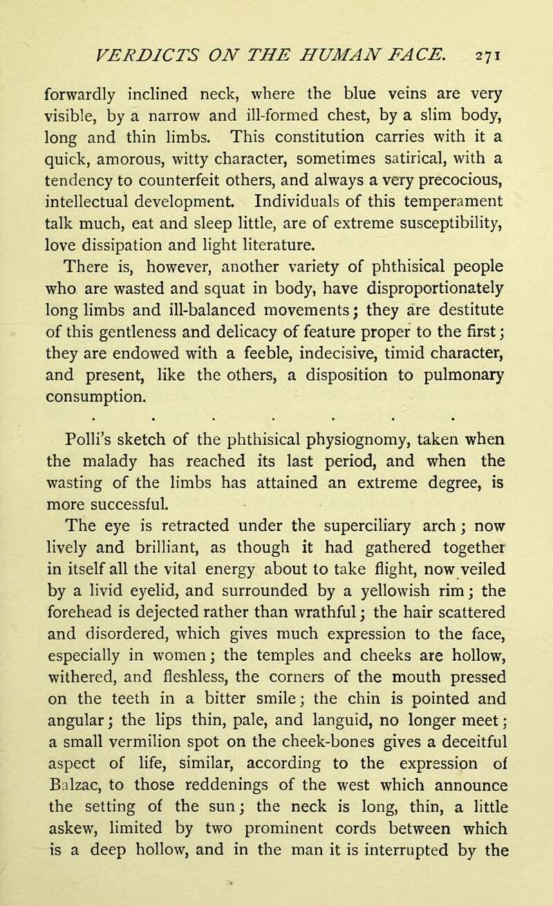 forwardly inclined neck, where the blue veins are very visible, by a narrow and ill-formed chest, by a slim body, long and thin limbs. This constitution carries with it a quick, amorous, witty character, sometimes satirical, with a tendency to counterfeit others, and always a very precocious, intellectual development. Individuals of this temperament talk much, eat and sleep little, are of extreme susceptibility, love dissipation and light literature. There is, however, another variety of phthisical people who are wasted and squat in body, have disproportionately long limbs and ill-balanced movements; they are destitute of this gentleness and delicacy of feature proper to the first; they are endowed with a feeble, indecisive, timid character, and present, like the others, a disposition to pulmonary consumption. Polli’s sketch of the phthisical physiognomy, taken when the malady has reached its last period, and when the wasting of the limbs has attained an extreme degree, is more successful. The eye is retracted under the superciliary arch; now lively and brilliant, as though it had gathered together in itself all the vital energy about to take flight, now veiled by a livid eyelid, and surrounded by a yellowish rim; the forehead is dejected rather than wrathful; the hair scattered and disordered, which gives much expression to the face, especially in women; the temples and cheeks are hollow, withered, and fleshless, the corners of the mouth pressed on the teeth in a bitter smile; the chin is pointed and angular; the lips thin, pale, and languid, no longer meet: a small vermilion spot on the cheek-bones gives a deceitful aspect of life, similar, according to the expression of Balzac, to those reddenings of the west which announce the setting of the sun; the neck is long, thin, a little askew, limited by two prominent cords between which is a deep hollow, and in the man it is interrupted by the