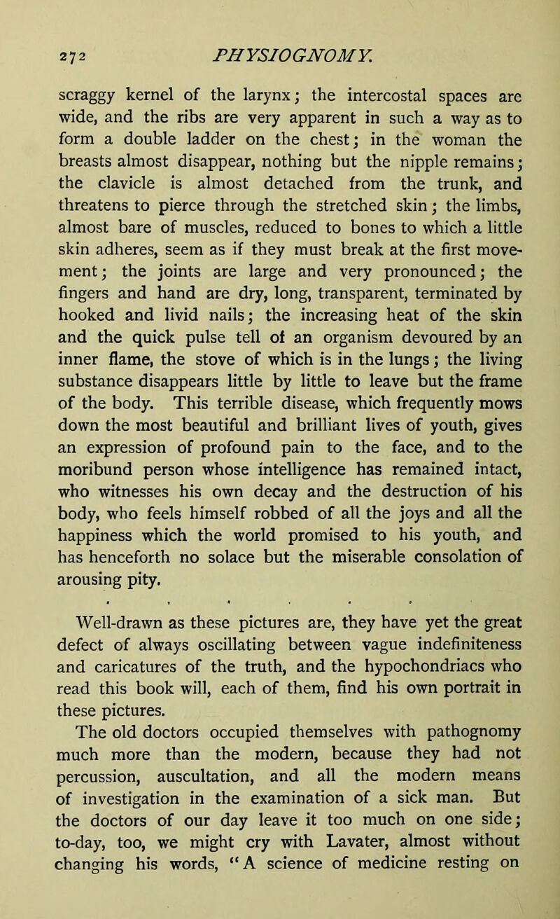 scraggy kernel of the larynx; the intercostal spaces are wide, and the ribs are very apparent in such a way as to form a double ladder on the chest; in the woman the breasts almost disappear, nothing but the nipple remains; the clavicle is almost detached from the trunk, and threatens to pierce through the stretched skin; the limbs, almost bare of muscles, reduced to bones to which a little skin adheres, seem as if they must break at the first move- ment ; the joints are large and very pronounced; the fingers and hand are dry, long, transparent, terminated by hooked and livid nails; the increasing heat of the skin and the quick pulse tell of an organism devoured by an inner flame, the stove of which is in the lungs; the living substance disappears little by little to leave but the frame of the body. This terrible disease, which frequently mows down the most beautiful and brilliant lives of youth, gives an expression of profound pain to the face, and to the moribund person whose intelligence has remained intact, who witnesses his own decay and the destruction of his body, who feels himself robbed of all the joys and all the happiness which the world promised to his youth, and has henceforth no solace but the miserable consolation of arousing pity. Well-drawn as these pictures are, they have yet the great defect of always oscillating between vague indefiniteness and caricatures of the truth, and the hypochondriacs who read this book will, each of them, find his own portrait in these pictures. The old doctors occupied themselves with pathognomy much more than the modern, because they had not percussion, auscultation, and all the modern means of investigation in the examination of a sick man. But the doctors of our day leave it too much on one side; to-day, too, we might cry with Lavater, almost without changing his words, “A science of medicine resting on