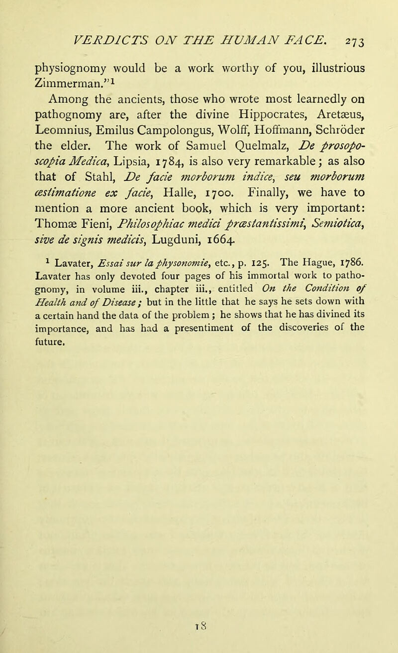 physiognomy would be a work worthy of you, illustrious Zimmerman.”1 Among the ancients, those who wrote most learnedly on pathognomy are, after the divine Hippocrates, Aretaeus, Leomnius, Emilus Campolongus, Wolff, Hoffmann, Schroder the elder. The work of Samuel Quelmalz, De prosopo- scopia Medica, Lipsia, 1784, is also very remarkable; as also that of Stahl, De facie morborum indice, seu morborum cesiimatione ex facie, Halle, 1700. Finally, we have to mention a more ancient book, which is very important: Thomae Fieni, Philosophiac medici freest a n tissim i, Semiotica, sive de signis medicis, Lugduni, 1664. 1 Lavater, Essai sur laphysonomie, etc., p. 125. The Hague, 1786. Lavater has only devoted four pages of his immortal work to patho- gnomy, in volume iii., chapter iii., entitled On the Condition of Health and of Disease ; but in the little that he says he sets down with a certain hand the data of the problem ; he shows that he has divined its importance, and has had a presentiment of the discoveries of the future.