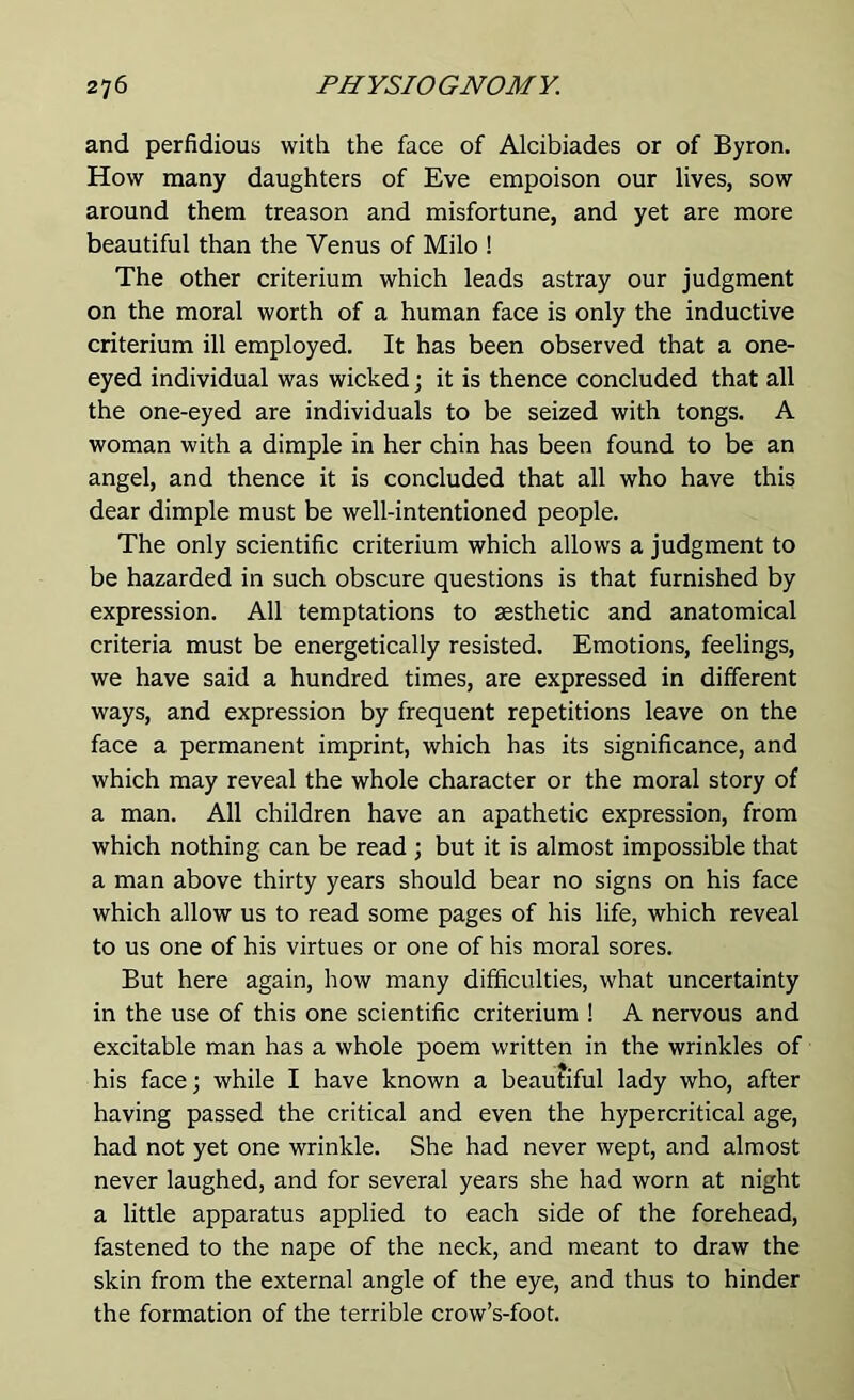 and perfidious with the face of Alcibiades or of Byron. How many daughters of Eve empoison our lives, sow around them treason and misfortune, and yet are more beautiful than the Venus of Milo ! The other criterium which leads astray our judgment on the moral worth of a human face is only the inductive criterium ill employed. It has been observed that a one- eyed individual was wicked; it is thence concluded that all the one-eyed are individuals to be seized with tongs. A woman with a dimple in her chin has been found to be an angel, and thence it is concluded that all who have this dear dimple must be well-intentioned people. The only scientific criterium which allows a judgment to be hazarded in such obscure questions is that furnished by expression. All temptations to aesthetic and anatomical criteria must be energetically resisted. Emotions, feelings, we have said a hundred times, are expressed in different ways, and expression by frequent repetitions leave on the face a permanent imprint, which has its significance, and which may reveal the whole character or the moral story of a man. All children have an apathetic expression, from which nothing can be read ; but it is almost impossible that a man above thirty years should bear no signs on his face which allow us to read some pages of his life, which reveal to us one of his virtues or one of his moral sores. But here again, how many difficulties, what uncertainty in the use of this one scientific criterium ! A nervous and excitable man has a whole poem written in the wrinkles of his face; while I have known a beautiful lady who, after having passed the critical and even the hypercritical age, had not yet one wrinkle. She had never wept, and almost never laughed, and for several years she had worn at night a little apparatus applied to each side of the forehead, fastened to the nape of the neck, and meant to draw the skin from the external angle of the eye, and thus to hinder the formation of the terrible crow’s-foot.