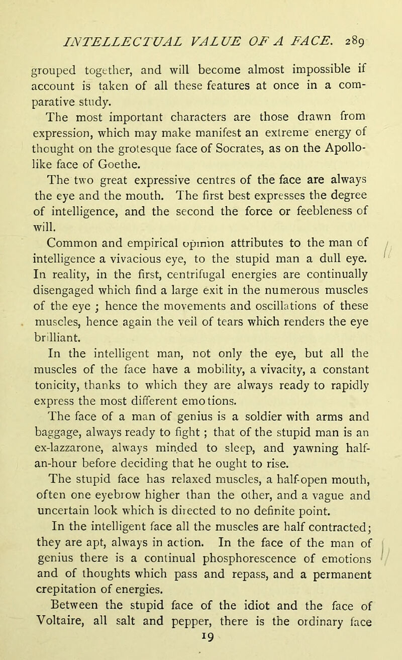 grouped together, and will become almost impossible if account is taken of all these features at once in a com- parative study. The most important characters are those drawn from expression, which may make manifest an extreme energy of thought on the grotesque face of Socrates, as on the Apollo- like face of Goethe. The two great expressive centres of the face are always the eye and the mouth. The first best expresses the degree of intelligence, and the second the force or feebleness of will. Common and empirical opinion attributes to the man of intelligence a vivacious eye, to the stupid man a dull eye. In reality, in the first, centrifugal energies are continually disengaged which find a large exit in the numerous muscles of the eye ; hence the movements and oscillations of these muscles, hence again the veil of tears which renders the eye brilliant. In the intelligent man, not only the eye, but all the muscles of the face have a mobility, a vivacity, a constant tonicity, thanks to which they are always ready to rapidly express the most different emotions. The face of a man of genius is a soldier with arms and baggage, always ready to fight ; that of the stupid man is an ex-lazzarone, always minded to sleep, and yawning half- an-hour before deciding that he ought to rise. The stupid face has relaxed muscles, a half-open mouth, often one eyebrow higher than the other, and a vague and uncertain look which is directed to no definite point. In the intelligent face all the muscles are half contracted; they are apt, always in action. In the face of the man of genius there is a continual phosphorescence of emotions and of thoughts which pass and repass, and a permanent crepitation of energies. Between the stupid face of the idiot and the face of Voltaire, all salt and pepper, there is the ordinary face !9