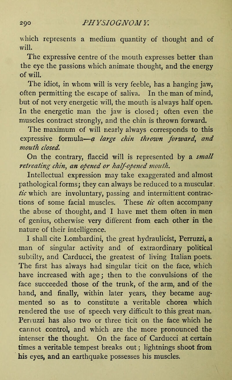 which represents a medium quantity of thought and of will. The expressive centre of the mouth expresses better than the eye the passions which animate thought, and the energy of will. The idiot, in whom will is very feeble, has a hanging jaw, often permitting the escape of saliva. In the man of mind, but of not very energetic will, the mouth is always half open. In the energetic man the jaw is closed; often even the muscles contract strongly, and the chin is thrown forward. The maximum of will nearly always corresponds to this expressive formula—a large chin thrown forward, and mouth dosed. On the contrary, flaccid will is represented by a small retreating chin, an opened or half opened moidh. Intellectual expression may take exaggerated and almost pathological forms; they can always be reduced to a muscular. tic which are involuntary, passing and intermittent contrac- tions of some facial muscles. These tic often accompany the abuse of thought, and I have met them often in men of genius, otherwise very different from each other in the nature of their intelligence. I shall cite Lombardini, the great hydraulicist, Perruzzi, a man of singular activity and of extraordinary political subtilty, and Carducci, the greatest of living Italian poets. The first has always had singular ticit on the face, which have increased with age; then to the convulsions of the face succeeded those of the trunk, of the arm, and of the hand, and finally, within later years, they became aug- mented so as to constitute a veritable chorea which rendered the use of speech very difficult to this great man. Perruzzi has also two or three ticit on the face which he cannot control, and which are the more pronounced the intenser the thought. On the face of Carducci at certain times a veritable tempest breaks out; lightnings shoot from his eyes, and an earthquake possesses his muscles.