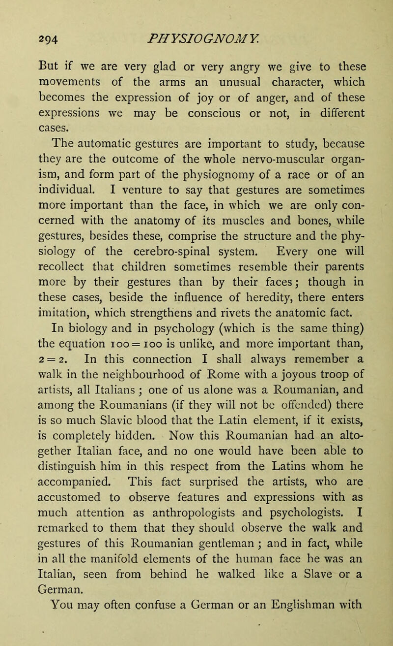 But if we are very glad or very angry we give to these movements of the arms an unusual character, which becomes the expression of joy or of anger, and of these expressions we may be conscious or not, in different cases. The automatic gestures are important to study, because they are the outcome of the whole nervo-muscular organ- ism, and form part of the physiognomy of a race or of an individual. I venture to say that gestures are sometimes more important than the face, in which we are only con- cerned with the anatomy of its muscles and bones, while gestures, besides these, comprise the structure and the phy- siology of the cerebro-spinal system. Every one will recollect that children sometimes resemble their parents more by their gestures than by their faces; though in these cases, beside the influence of heredity, there enters imitation, which strengthens and rivets the anatomic fact. In biology and in psychology (which is the same thing) the equation 100 = 100 is unlike, and more important than, 2 = 2. In this connection I shall always remember a walk in the neighbourhood of Rome with a joyous troop of artists, all Italians ; one of us alone was a Roumanian, and among the Roumanians (if they will not be offended) there is so much Slavic blood that the Latin element, if it exists, is completely hidden. Now this Roumanian had an alto- gether Italian face, and no one would have been able to distinguish him in this respect from the Latins whom he accompanied. This fact surprised the artists, who are accustomed to observe features and expressions with as much attention as anthropologists and psychologists. I remarked to them that they should observe the walk and gestures of this Roumanian gentleman; and in fact, while in all the manifold elements of the human face he was an Italian, seen from behind he walked like a Slave or a German. You may often confuse a German or an Englishman with