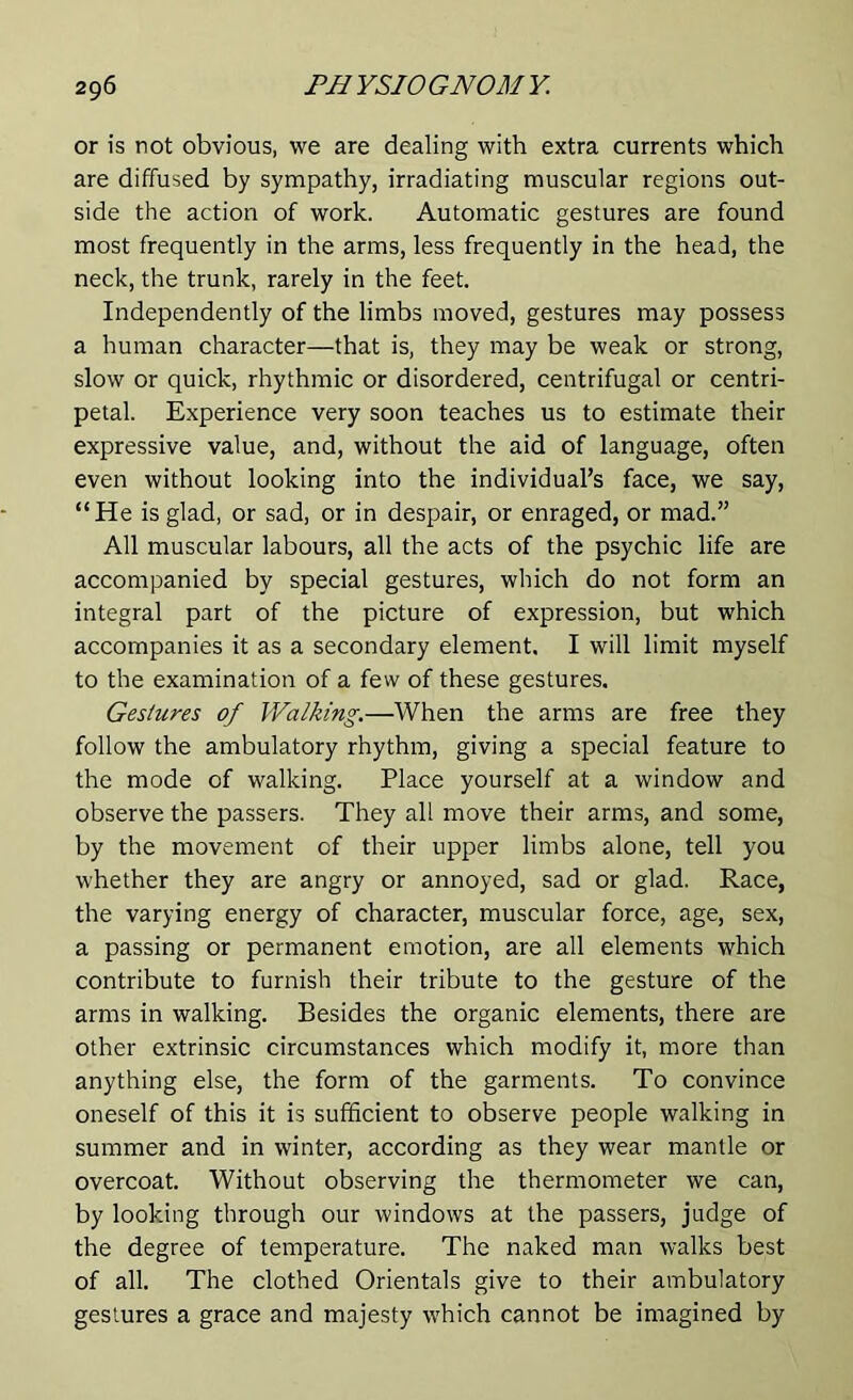 or is not obvious, we are dealing with extra currents which are diffused by sympathy, irradiating muscular regions out- side the action of work. Automatic gestures are found most frequently in the arms, less frequently in the head, the neck, the trunk, rarely in the feet. Independently of the limbs moved, gestures may possess a human character—that is, they may be weak or strong, slow or quick, rhythmic or disordered, centrifugal or centri- petal. Experience very soon teaches us to estimate their expressive value, and, without the aid of language, often even without looking into the individual’s face, we say, “He is glad, or sad, or in despair, or enraged, or mad.” All muscular labours, all the acts of the psychic life are accompanied by special gestures, which do not form an integral part of the picture of expression, but which accompanies it as a secondary element. I will limit myself to the examination of a few of these gestures. Gestures of Walking.—When the arms are free they follow the ambulatory rhythm, giving a special feature to the mode of walking. Place yourself at a window and observe the passers. They all move their arms, and some, by the movement of their upper limbs alone, tell you whether they are angry or annoyed, sad or glad. Race, the varying energy of character, muscular force, age, sex, a passing or permanent emotion, are all elements which contribute to furnish their tribute to the gesture of the arms in walking. Besides the organic elements, there are other extrinsic circumstances which modify it, more than anything else, the form of the garments. To convince oneself of this it is sufficient to observe people walking in summer and in winter, according as they wear mantle or overcoat. Without observing the thermometer we can, by looking through our windows at the passers, judge of the degree of temperature. The naked man walks best of all. The clothed Orientals give to their ambulatory gestures a grace and majesty which cannot be imagined by