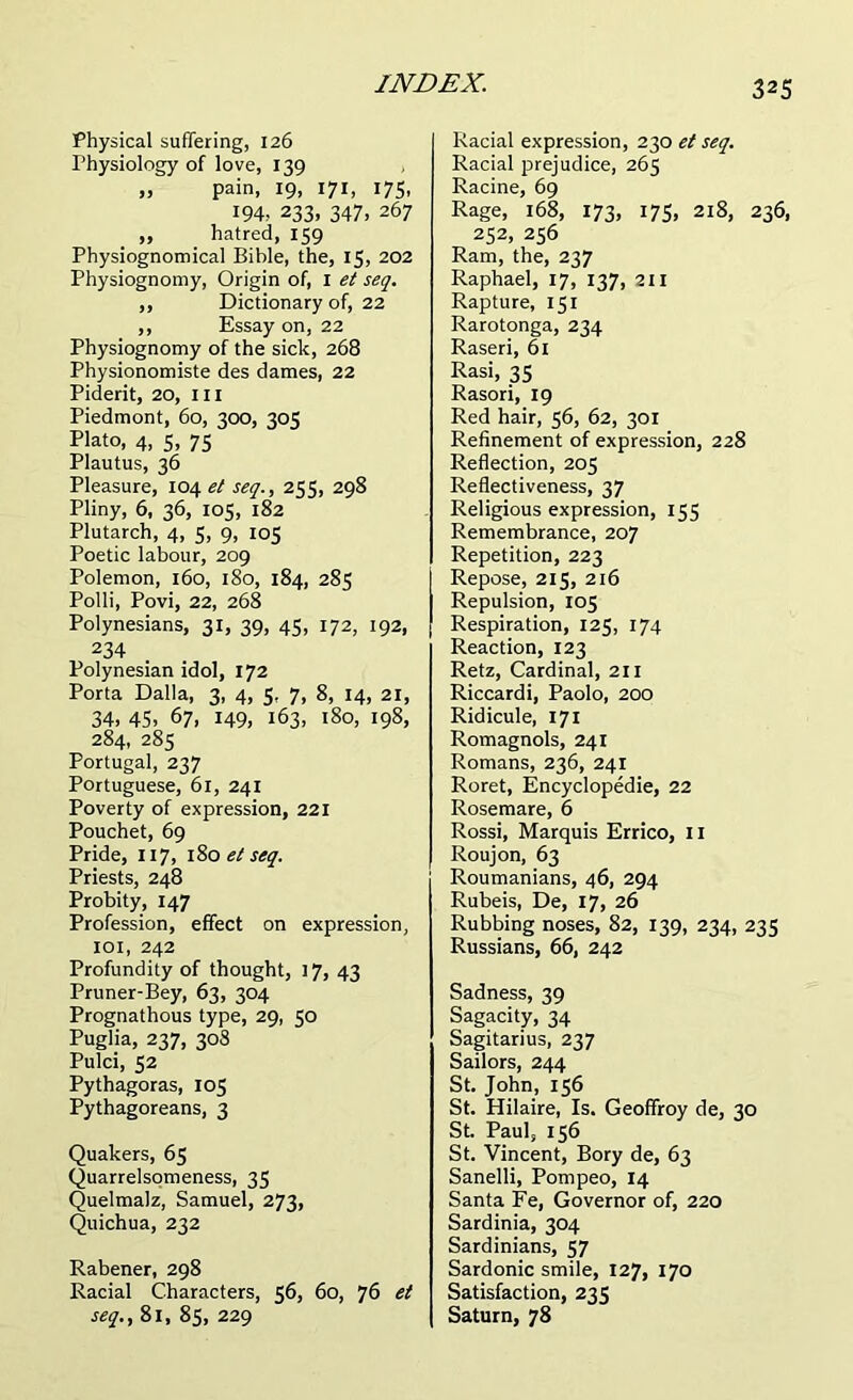 Physical suffering, 126 Physiology of love, 139 „ pain, 19, 171, 175, 194, 233, 347, 267 ,, hatred, 159 Physiognomical Bible, the, 15, 202 Physiognomy, Origin of, I et seq. ,, Dictionary of, 22 ,, Essay on, 22 Physiognomy of the sick, 268 Physionomiste des dames, 22 Piderit, 20, ill Piedmont, 60, 300, 305 Plato, 4, 5, 75 Plautus, 36 Pleasure, 104 et seq., 255, 298 Pliny, 6, 36, 105, 182 Plutarch, 4, 5, 9, 105 Poetic labour, 209 Polemon, 160, 180, 184, 285 Polli, Povi, 22, 268 Polynesians, 31, 39, 45, 172, 192, 234 Polynesian idol, 172 Porta Dalla, 3, 4, 5, 7, 8, 14, 21, 34, 45, 67, 149, 163, 180, 198, 284, 285 Portugal, 237 Portuguese, 61, 241 Poverty of expression, 221 Pouchet, 69 Pride, 117, 180 et seq. Priests, 248 Probity, 147 Profession, effect on expression, 101, 242 Profundity of thought, 17, 43 Pruner-Bey, 63, 304 Prognathous type, 29, so Puglia, 237, 308 Pulci, 52 Pythagoras, 105 Pythagoreans, 3 Quakers, 65 Quarrelsomeness, 35 Quelmalz, Samuel, 273, Quichua, 232 Rabener, 298 Racial Characters, 56, 60, 76 et seq., 81, 85, 229 Racial expression, 230 et seq. Racial prejudice, 265 Racine, 69 Rage, 168, 173, 175, 218, 236, 252, 256 Ram, the, 237 Raphael, 17, 137, 211 Rapture, 151 Rarotonga, 234 Raseri, 61 Rasi, 35 Rasori, 19 Red hair, 56, 62, 301 Refinement of expression, 228 Reflection, 205 Reflectiveness, 37 Religious expression, 155 Remembrance, 207 Repetition, 223 Repose, 215, 216 Repulsion, 105 Respiration, 125, 174 Reaction, 123 Retz, Cardinal, 211 Riccardi, Paolo, 200 Ridicule, 171 Romagnols, 241 Romans, 236, 241 Roret, Encyclopedic, 22 Rosemare, 6 Rossi, Marquis Errico, 11 Roujon, 63 Roumanians, 46, 294 Rubeis, De, 17, 26 Rubbing noses, 82, 139, 234, 235 Russians, 66, 242 Sadness, 39 Sagacity, 34 Sagitarius, 237 Sailors, 244 St. John, 156 St. Hilaire, Is. Geoffroy de, 30 St. Paul, 156 St. Vincent, Bory de, 63 Sanelli, Pompeo, 14 Santa Fe, Governor of, 220 Sardinia, 304 Sardinians, 57 Sardonic smile, 127, 170 Satisfaction, 235 Saturn, 78