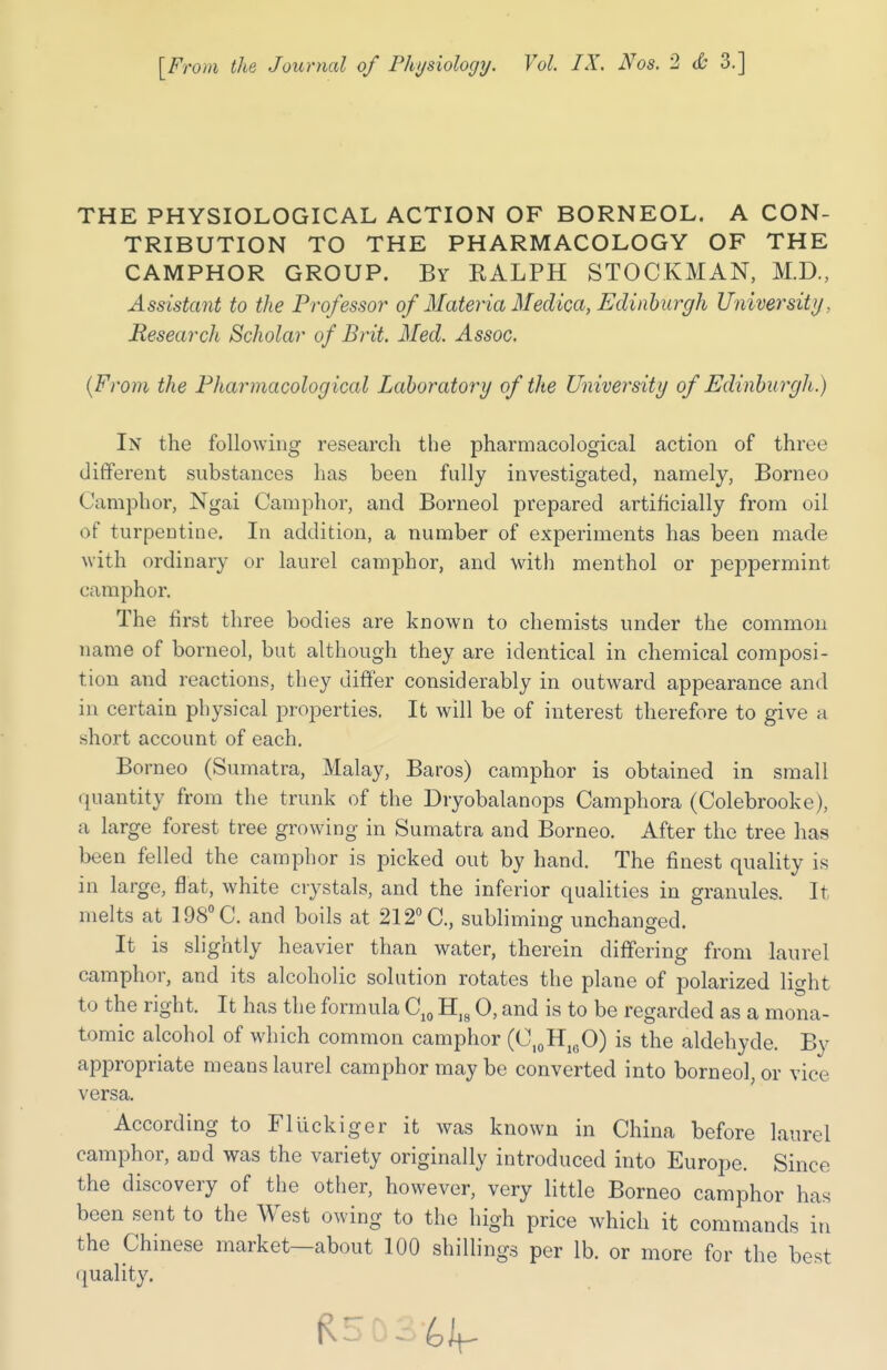 THE PHYSIOLOGICAL ACTION OF BORNEOL. A CON- TRIBUTION TO THE PHARMACOLOGY OF THE CAMPHOR GROUP. By KALPH STOCKMAN, M.D., Assistant to the Professor of Materia Medica, Edinburgh University, Research Scholar of Brit. Med. Assoc. (From the Pharmacological Laboratory of the University of Edinburgh.) In the following research the pharmacological action of three different substances has been fully investigated, namely, Borneo Camphor, Ngai Camphor, and Borneol prepared artificially from oil of turpentine. In addition, a number of experiments has been made with ordinary or laurel camphor, and with menthol or peppermint camphor. The first three bodies are known to chemists under the common name of borneol, but although they are identical in chemical composi- tion and reactions, they differ considerably in outward appearance and in certain physical properties. It will be of interest therefore to give a short account of each. Borneo (Sumatra, Malay, Baros) camphor is obtained in small quantity from the trunk of the Dryobalanops Camphora (Colebrooke), a large forest tree growing in Sumatra and Borneo. After the tree has been felled the camphor is picked out by hand. The finest quality is in large, flat, white crystals, and the inferior qualities in granules. It melts at 198° C. and boils at 212° C, subliming unchanged. It is slightly heavier than water, therein differing from laurel camphor, and its alcoholic solution rotates the plane of polarized light to the right. It has the formula C10 H18 0, and is to be regarded as a mona- tomic alcohol of which common camphor (C10HlcO) is the aldehyde. By appropriate means laurel camphor may be converted into borneol, or vice versa. According to Fluckiger it was known in China before laurel camphor, and was the variety originally introduced into Europe. Since the discovery of the other, however, very little Borneo camphor has been sent to the West owing to the high price which it commands in t 00 shilling's per lb. or more for the best quality. R5 03-^