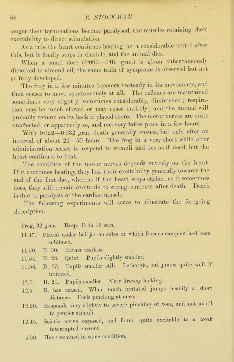 longer their terminations become paralysed, the muscles retaining their excitability to direct stimulation. As a rule the heart continues beating for a considerable period after this, but it finally stops in diastole, and the animal dies. When a small dose (0-003—001 grm.) is given subcutaneously dissolved in almond oil, the same train of symptoms is observed but not so fully developed. The frog in a few minutes becomes unsteady in its movements, and then ceases to move spontaneously at all. The reflexes are maintained sometimes very slightly, sometimes considerably, diminished ; respira- tion may be much slowed or may cease entirely; and the animal will probably remain on its back if placed there. The motor nerves are quite unaffected, or apparently so, and recovery takes place in a few hours. With 0 022—0-032 grm. death generally ensues, but only after an interval of about 24—50 hours. The frog in a very short while after administration ceases to respond to stimuli and lies as if dead, but the heart continues to beat. The condition of the motor nerves depends entirely on the heart. If it continues beating, they lose their excitability generally towards the end of the first day, whereas if the heart stops earlier, as it sometimes does, they still remain excitable to strong currents after death. Death is due to paralysis of the cardiac muscle. The following experiments will serve to illustrate the foregoing description. Frog, 32 grms. Resp. 31 iu 15 sees. 11.47. Placed under bell-jar on sides of which Borneo camphor had been sublimed. 11.50. R. 30. Rather restless. 11.54. R. 28. Quiet. Pupils slightly smaller. 11.56. R. 25. Pupils smaller still. Lethargic, but jumps quite well if irritated. 12.0. R. 21. Pupils smaller. Very drowsy looking. 12.5. R. has ceased. When much irritated jumps heavily a short distance. Feels pinching at once. 12.20. Responds very slightly to severe pinching of toes, and not at all to gentler stimuli. 12.45. Sciatic nerve exposed, and found quite excitable to a weak interrupted current. 4.30. Hns remained in same condition.