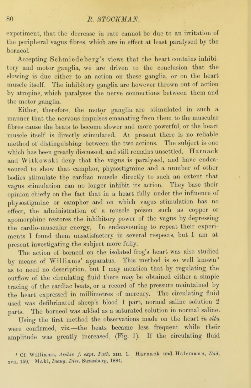experiment, that the decrease in rate cannot be due to an irritation of the peripheral vagus fibres, which are in effect at least jmralysed by the borneol. Accepting Schmiedeberg's views that the heart contains inhibi- tory and motor ganglia, we are driven to the conclusion that the slowing is due either to an action on these ganglia, or on the heart muscle itself. The inhibitory ganglia are however thrown out of action by atropine, which paralyses the nerve connections between them and the motor cranglia. Either, therefore, the motor ganglia are stimulated in such a manner that the nervous impulses emanating from them to the muscular fibres cause the beats to become slower and more powerful, or the heart muscle itself is directly stimulated. At present there is no reliable method of distinguishing between the two actions. The subject is one which has been greatly discussed, and still remains unsettled. Harnack and Witkowski deny that the vagus is paralysed, and have endea- voured to show that camphor, physostigmine and a number of other bodies stimulate the cardiac muscle directly to such an extent that vagus stimulation can no longer inhibit its action. They base their opinion chiefly on the fact that in a heart fully under the influence of physostigmine or camphor and on which vagus stimulation has no effect, the administration of a muscle poison such as copper or apomorphine restores the inhibitory power of the vagus by depressing the cardio-muscular energy. In endeavouring to repeat their experi- ments I found them unsatisfactory in several respects, but I am at present investigating the subject more fully. The action of borneol on the isolated frog's heart was also studied by means of Williams' apparatus. This method is so well known1 as to need no description, but I may mention that by regulating the outflow of the circulating fluid there may be obtained either a simple tracing of the cardiac beats, or a record of the pressure maintained by the heart expressed in millimetres of mercury. The circulating fluid used was defibrinated sheep's blood 1 part, normal saline solution 2 parts. The borneol was added as a saturated solution in normal saline. Using the first method the observations made on the heart in situ were confirmed, viz.—the beats became less frequent while their amplitude was greatly increased, (Fig. 1). If the circulating fluid 1 Cf. Williams, Archiv f. expt. Path. xin. 1. Harnack und Hafemann, Ibid. xvn. 159. Maki, Inaug. Diss. Strassburg, 1884.