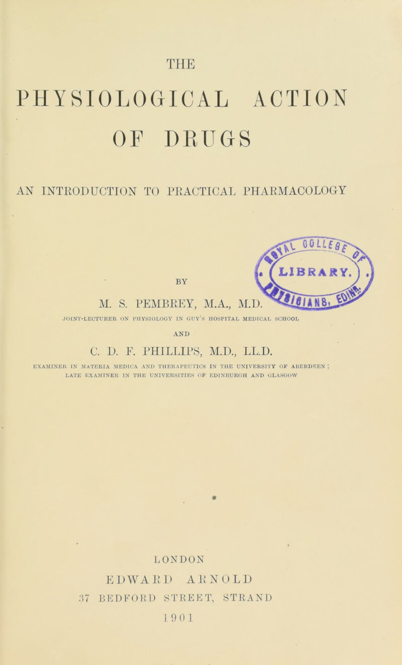 THE PHYSIOLOGICAL ACTION OF DRUGS AN INTRODUCTION TO PRACTICAL PHARMACOLOGY JOINT-LECTUKER ON PHYSIOLOGY IN GUY’S HOSPITAL MEDICAL SCHOOL AND C. D. F. PHILLIPS, M.D., LL.D. EXAMINER IN MATERIA MEDICA AND THERAPEUTICS IN THE UNIVERSITY OF ABERDEEN ; LATE EXAMINER IN THE UNIVERSITIES OF EDINBURGH AND GLASGOW LONDON EDWARD ARNOLD 37 BEDFORD STREET, STRAND I 9 0 1