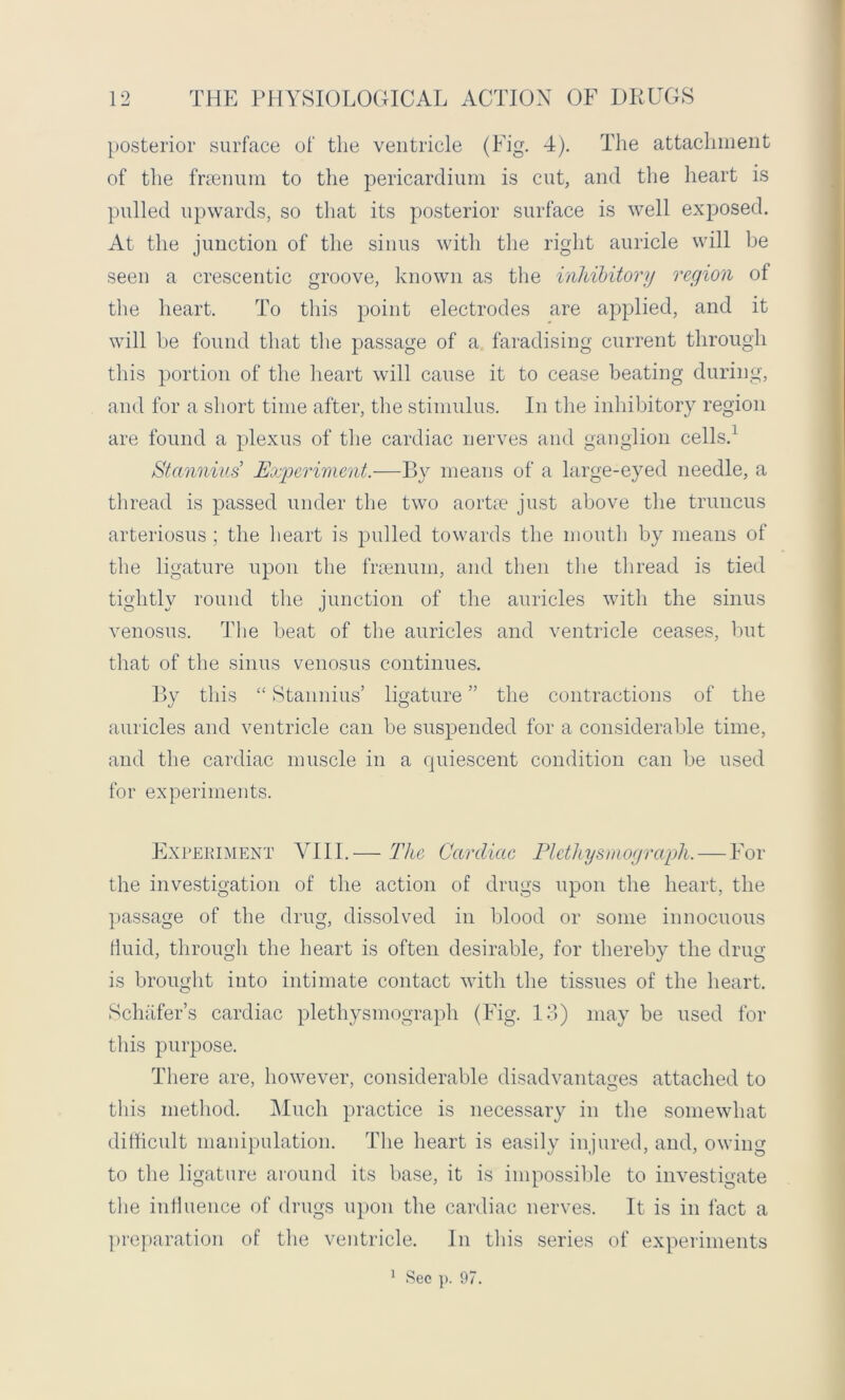 posterior surface of the ventricle (Fig. 4). The attachment of the frienum to the pericardium is cut, and the heart is pulled upwards, so that its posterior surface is well exposed. At the junction of the sinus with the right auricle will be seen a crescentic groove, known as the inhibitory region of the heart. To this point electrodes are applied, and it will be found that the passage of a faradising current through this portion of the heart will cause it to cease beating during, and for a short time after, the stimulus. In the inhibitory region are found a plexus of the cardiac nerves and ganglion cells.1 Stannius'' Experiment.—By means of a large-eyed needle, a thread is passed under the two aorta1 just above the truncus arteriosus ; the heart is pulled towards the mouth by means of the ligature upon the frsenum, and then the thread is tied tightly round the junction of the auricles with the sinus venosus. The beat of the auricles and ventricle ceases, but that of the sinus venosus continues. By this “ Stannius’ ligature ” the contractions of the auricles and ventricle can be suspended for a considerable time, and the cardiac muscle in a quiescent condition can be used for experiments. Experiment YIII.— The Cardiac Pletliysinograph. — For the investigation of the action of drugs upon the heart, the passage of the drug, dissolved in blood or some innocuous fluid, through the heart is often desirable, for thereby the drug is brought into intimate contact with the tissues of the heart. Schafer’s cardiac plethysmograph (Fig. 13) may be used for this purpose. There are, however, considerable disadvantages attached to this method. Much practice is necessary in the somewhat difficult manipulation. The heart is easily injured, and, owing to the ligature around its base, it is impossible to investigate the influence of drugs upon the cardiac nerves. It is in fact a preparation of the ventricle. In this series of experiments 1 Sec p. 97.
