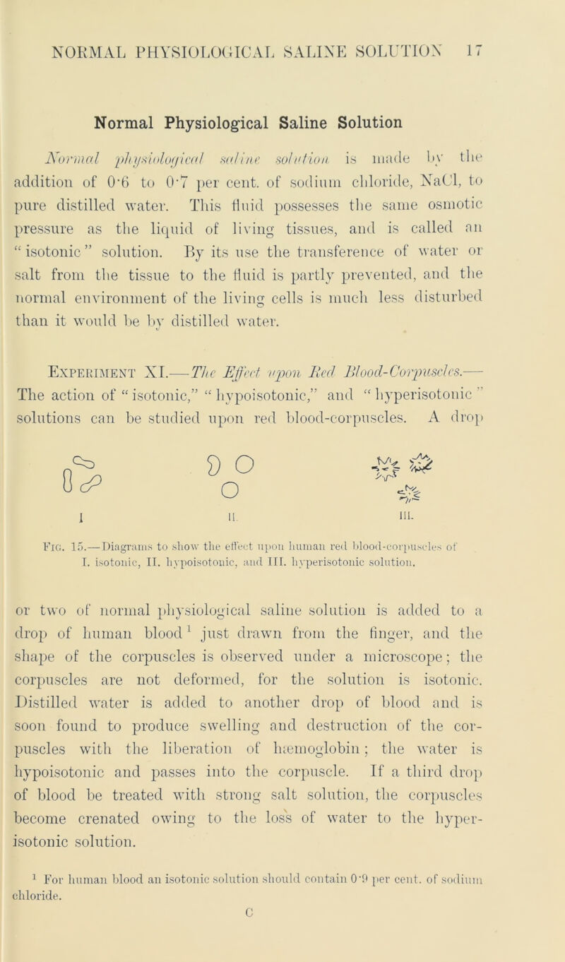 Normal Physiological Saline Solution Normal physiological saline solo lion is made by the addition of 06 to OA per cent, of sodium chloride, NaCl, to pure distilled water. This fluid possesses the same osmotic pressure as the liquid of living tissues, and is called an “isotonic” solution. By its use the transference of water or salt from the tissue to the fluid is partly prevented, and the normal environment of the living cells is much less disturbed than it would be by distilled water. Experiment XI.—The Effect upon lied Blood-Corpuscles.— The action of “ isotonic,” “ hypoisotonic,” and “hyperisotonic solutions can be studied upon red blood-corpuscles. A drop I 9 O o ii. HI. Fig. 15.—Diagrams to show the effect upon human red blood-corpuscles of I. isotonic, II. hypoisotonic, and III. hyperisotonic solution. or two of normal physiological saline solution is added to a drop of human blood 1 just drawn from the finger, and the shape of the corpuscles is observed under a microscope; the corpuscles are not deformed, for the solution is isotonic. Distilled water is added to another drop of blood and is soon found to produce swelling and destruction of the cor- puscles with the liberation of hsemoglobin; the water is hypoisotonic and passes into the corpuscle. If a third drop of blood be treated with strong salt solution, the corpuscles become crenated owing to the loss of water to the hyper- isotonic solution. 1 For human blood an isotonic solution should contain OO per cent, of sodium chloride. C