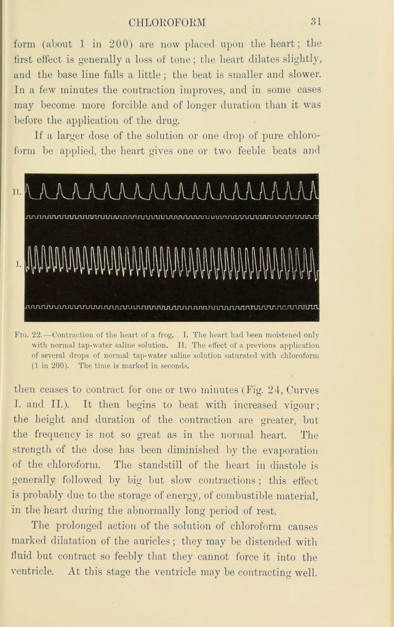 form (about 1 in 200) are now placed upon the heart; the first effect is generally a loss of tone; the heart dilates slightly, and the base line falls a little ; the beat is smaller and slower. In a few minutes the contraction improves, and in some cases may become more forcible and of longer duration than it was before the application of the drug. If a larger dose of the solution or one drop of pure chloro- form be applied, the heart gives one or two feeble beats and Fig. 22.—Contraction of the heart of a frog. T. The heart had been moistened only with normal tap-water saline solution. II. The effect of a previous application of several drops of normal tap-water saline solution saturated with chloroform (1 in 200). The time is marked in seconds. then ceases to contract for one or two minutes (Fig. 24, Curves I. and II.). It then begins to beat with increased vigour; the height and duration of the contraction are greater, but the frequency is not so great as in the normal heart. The strength of the dose has been diminished by the evaporation of the chloroform. The standstill of the heart in diastole is generally followed by big but slow contractions ; this effect is probably due to the storage of energy, of combustible material, in the heart during the abnormally long period of rest. The prolonged action of the solution of chloroform causes marked dilatation of the auricles; they may be distended with fluid but contract so feebly that they cannot force it into the ventricle. At this stage the ventricle may be contracting well.