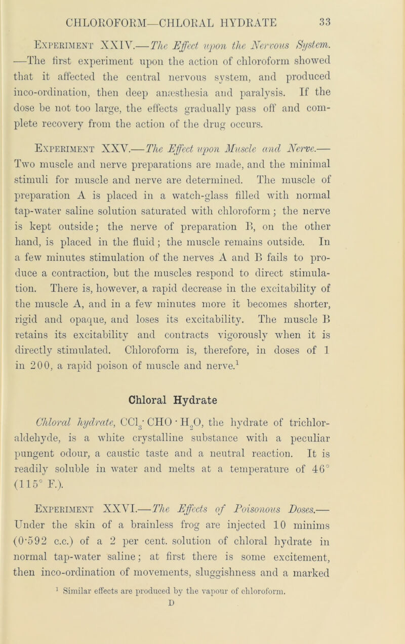 Experiment XXIV.—The Effect upon the Nervous System. —The first experiment upon the action of chloroform showed that it affected the central nervous system, and produced inco-ordination, then deep amesthesia and paralysis. If the dose be not too large, the effects gradually pass off and com- plete recovery from the action of the drug occurs. Experiment XXY.—The Effect upon Muscle and Nerve.— Two muscle and nerve preparations are made, and the minimal stimuli for muscle and nerve are determined. The muscle of preparation A is placed in a watch-glass filled with normal tap-water saline solution saturated with chloroform; the nerve is kept outside; the nerve of preparation B, on the other hand, is placed in the fluid; the muscle remains outside. In a few minutes stimulation of the nerves A and B fails to pro- duce a contraction, but the muscles respond to direct stimula- tion. There is, however, a rapid decrease in the excitability of the muscle A, and in a few minutes more it becomes shorter, rigid and opaque, and loses its excitability. The muscle B retains its excitability and contracts vigorously when it is directly stimulated. Chloroform is, therefore, in doses of 1 in 200, a rapid poison of muscle and nerve.1 Chloral Hydrate Chloral hydrate, CCly CHO • Ho0, the hydrate of trichlor- aldehyde, is a white crystalline substance with a peculiar pungent odour, a caustic taste and a neutral reaction. It is readily soluble in water and melts at a temperature of 46° (115° F.). Experiment XXYI.—The Effects of Poisonous Doses.— Under the skin of a brainless frog are injected 10 minims (0’592 c.c.) of a 2 per cent, solution of chloral hydrate in normal tap-water saline; at first there is some excitement, then inco-ordination of movements, sluggishness and a marked 1 Similar effects are produced by tlie vapour of chloroform. D