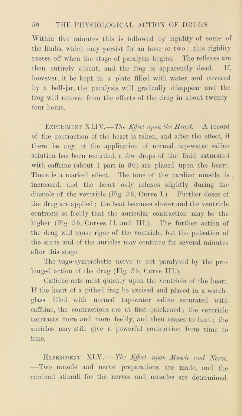 Within five minutes this is followed by rigidity of some of the limbs, which may persist for an hour or two ; this rigidity passes off' when the stage of paralysis begins. The reflexes are then entirely absent, and the frog is apparently dead. If, however, it be kept in a plate filled with water, and covered by a bell-jar, the paralysis will gradually disappear arid the frog will recover from the effects of the drug in about twenty- four hours. Expekiment XLIY.—The Effect upon the Heart.—A record of the contraction of the heart is taken, and after the effect, if there be any, of the application of normal tap-water saline solution has been recorded, a few drops of the fluid saturated with caffeine (about 1 part in 80) are placed upon the heart. There is a marked effect. The tone of the cardiac muscle is increased, and the heart only relaxes slightly during the diastole of the ventricle (Fig. 36, Curve I.). Further doses of the drug are applied ; the beat becomes slower and the ventricle contracts so feebly that the auricular contraction may be the higher (Fig. 36, Curves II. and III.). The further action of the drug will cause rigor of the ventricle, but the pulsation of the sinus and of the auricles may continue for several minutes after this stage. The vago-sympathetic nerve is not paralysed by the pro- longed action of the drug (Fig. 36, Curve III.). Caffeine acts most quickly upon the ventricle of the heart. If the heart of a pithed frog be excised and placed in a watch- glass filled with normal tap-water saline saturated with caffeine, the contractions are at first quickened; the ventricle contracts more and more feebly, and then ceases to beat; the auricles may still give a powerful contraction from time to time. Experiment XLY.— The Effect upon Muscle and Nerve. —Two muscle and nerve preparations are made, and the minimal stimuli for the nerves and muscles are determined.