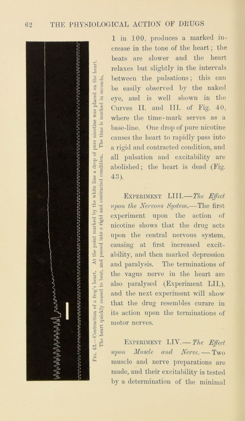 a u <u o ci Ph C/3 c: O) o a o o ci <D £ a? <D c3 <5 o o a? C/3 03 o o o o c3 O O bo <3 o 1 in 100, produces a marked in- crease in the tone of the heart; the beats are slower and the heart relaxes but slightly in the intervals between the pulsations; this can be easily observed by the naked eve, and is well shown in the Curves II. and III. of Fig. 40, where the time-mark serves as a base-line. One drop of pure nicotine causes the heart to rapidly pass into a riuid and contracted condition, and all pulsation and excitability are abolished; the heart is dead (Fig. 43). Experiment LIII.—The Effect upon the Nervous System.—The first experiment upon the action of nicotine shows that the drim acts O upon the central nervous system, causing at first increased excit- ability, and then marked depression and paralysis. The terminations of the vagus nerve in the heart are also paralysed (Experiment LIE), and the next experiment will show that the drug resembles curare in its action upon the terminations of motor nerves. Experiment LIY. — The Effect upon Muscle and Nerve. — Two muscle and nerve preparations are made, and their excitability is tested by a determination of the minimal