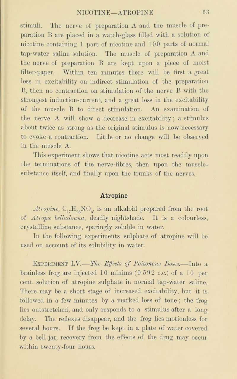 stimuli. The nerve of preparation A and the muscle of pre- paration B are placed in a watch-glass filled with a solution of nicotine containing 1 part of nicotine and 100 parts of normal tap-water saline solution. The muscle of preparation A and the nerve of preparation B are kept upon a piece of moist filter-paper. Within ten minutes there will be first a great loss in excitability on indirect stimulation of the preparation B, then no contraction on stimulation of the nerve B with the strongest induction-current, and a great loss in the excitability of the muscle B to direct stimulation. An examination of the nerve A will show a decrease in excitability; a stimulus about twice as strong as the original stimulus is now necessary to evoke a contraction. Little or no change will be observed in the muscle A. This experiment shows that nicotine acts most readily upon the terminations of the nerve-fibres, then upon the muscle- substance itself, and finally upon the trunks of the nerves. Atropine Atropine, C _H N(is an alkaloid prepared from the root of Atropa belladonna, deadly nightshade. It is a colourless, crystalline substance, sparingly soluble in water. In the following experiments sulphate of atropine will be used on account of its solubility in water. Experiment IN.—The Effects of Poisonous Doses.—Into a brainless frog are injected 10 minims (0-592 c.c.) of a 10 per cent, solution of atropine sulphate in normal tap-water saline. There may be a short stage of increased excitability, but it is followed in a few minutes by a marked loss of tone; the frog- lies outstretched, and only responds to a stimulus after a long delay. The reliexes disappear, and the frog lies motionless for several hours. If the frog be kept in a plate of water covered by a bell-jar, recovery from the effects of the drug may occur within twenty-four hours.
