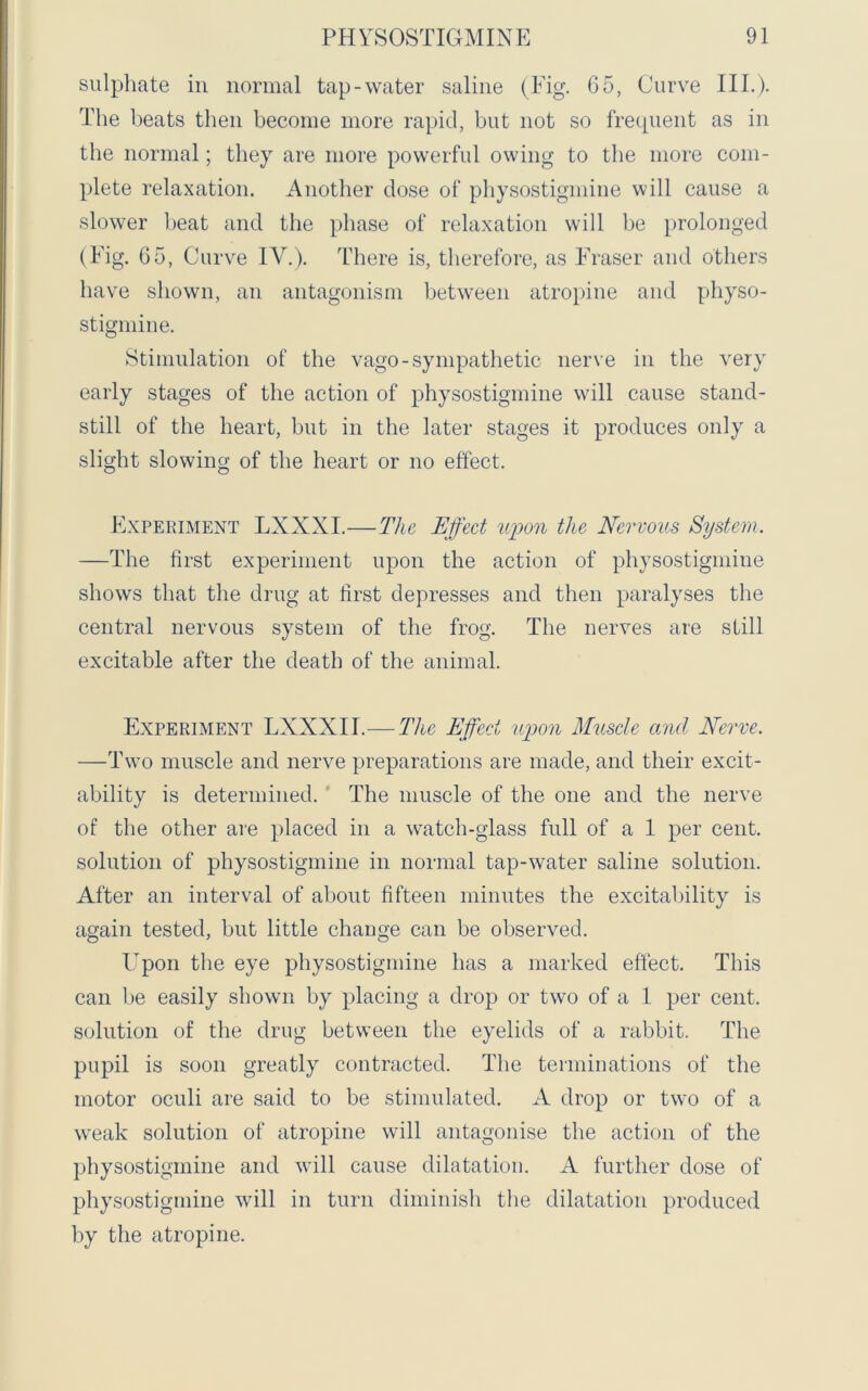sulphate in normal tap-water saline (Fig. 65, Curve III.). The beats then become more rapid, but not so frequent as in the normal; they are more powerful owing to the more com- plete relaxation. Another dose of physostigmine will cause a slower beat and the phase of relaxation will be prolonged (Fig. 65, Curve IV.). There is, therefore, as Fraser and others have shown, an antagonism between atropine and physo- stigmine. Stimulation of the vago-sympathetic nerve in the very early stages of the action of physostigmine will cause stand- still of the heart, but in the later stages it produces only a slight slowing of the heart or no effect. Experiment LXXXI.—The Effect upon the Nervous System. —The first experiment upon the action of physostigmine shows that the drug at first depresses and then paralyses the central nervous system of the frog. The nerves are still excitable after the death of the animal. Experiment LXXXII.— Tice Effect upon Muscle and Nerve. —Two muscle and nerve preparations are made, and their excit- ability is determined. The muscle of the one and the nerve of the other are placed in a watch-glass full of a 1 per cent, solution of physostigmine in normal tap-water saline solution. After an interval of about fifteen minutes the excitability is again tested, but little change can be observed. Upon the eye physostigmine has a marked effect. This can be easily shown by placing a drop or two of a 1 per cent, solution of the drug between the eyelids of a rabbit. The pupil is soon greatly contracted. The terminations of the motor oculi are said to be stimulated. A drop or two of a weak solution of atropine will antagonise the action of the physostigmine and will cause dilatation. A further dose of physostigmine will in turn diminish the dilatation produced by the atropine.