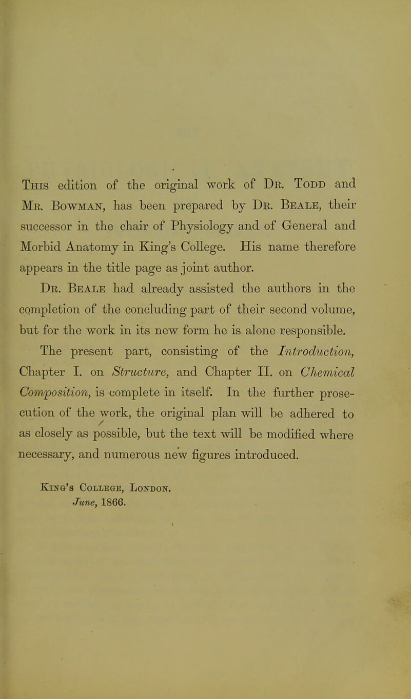 Tms edition of the original work of Dr. Todd and Mr. Bowman, has been prepared by Dr. Beale, their successor in the chair of Physiology and of General and Morbid Anatomy in King's College. His name therefore appears in the title page as joint author. Dr. Beale had already assisted the authors in the completion of the concluding part of their second volume, but for the work in its new form he is alone responsible. The present part, consisting of the Introduction, Chapter I. on Structure, and Chapter II. on Chemical Composition, is complete in itself. In the further prose- cution of the work, the original plan will be adhered to as closely as possible, but the text will be modified where necessary, and numerous new figures introduced. King's College, London. June, 1866.