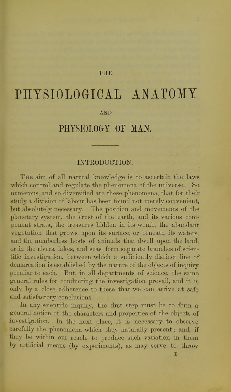 PHYSIOLOGICAL ANATOMY AND PHYSIOLOGY OF MAN. INTRODUCTION. The aim. of all natural knowledge is to ascertain the laws which control and regulate the phenomena of the universe. So numerous, and so diversified are these phenomena, that for their study a division of labour has been found not merely convenient, but absolutely necessary. The position and movements of the planetary system, the crust of the earth, and its various com- ponent strata, the treasures hidden in its womb, the abundant vegetation that grows upon its surface, or beneath its waters, and the numberless hosts of animals that dwell upon the land, or in the rivers, lakes, and seas form separate branches of scien- tific investigation, between which a sufficiently distinct line of demarcation is established by the nature of the objects of inquiry peculiar to each. But, in all departments of science, the same general rules for conducting the investigation prevail, and it is only by a close adherence to these that we can arrive at safe and satisfactory conclusions. In any scientific inquiry, the first step must be to form a general notion of the characters and properties of the objects of investigation. In the next place, it is necessary to observe carefully the phenomena which they naturally present; and, if they be within our reach, to produce such variation in them by artificial means (by experiments), as may serve to throw B