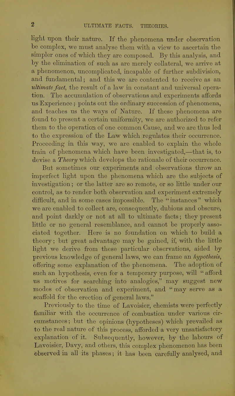 ULTIMATE PACTS. THEORIES. lighl upon their nature. If the phenomena under observation be complex, we must analyse them with a view to ascertain the simpler ones of which they are composed. By this analysis, and by the elimination of such as are merely collateral, we arrive at a phenomenon, uncomplicated, incapable of farther subdivision, and fundamental; and this we are contented to receive as an ultimate fact, the result of a law in constant and universal opera- tion. The accumulation of observations and experiments affords us Experience; points out the ordinary succession of phenomena, and teaches us the ways of Nature. If these phenomena are found to present a certain uniformity, we are authorized to refer them to the operation of one common Cause, and we are thus led to the expression of the Law which regulates their occurrence. Proceeding in this way, we are enabled to explain the whole train of phenomena which have been investigated,—that is, to devise a Theory which develops the rationale of then occurrence. But sometimes our. experiments and observations throw an imperfect light upon the phenomena which are the subjects of investigation; or the latter are so remote, or so little under our control, as to render both observation and experiment extremely difficult, and hi some cases impossible. The  instances  which we are enabled to collect are, consequently, dubious and obscure, and point darkly or not at all to ultimate facts; they present little or no general resemblance, and cannot be properly asso- ciated together. Here is no foundation on which to build a theory; but great advantage may be gained, if, with the little light we derive from these particular observations, aided by previous knowledge of general laws, we can frame an hypothesis, offering some explanation of the phenomena. The adoption of such an hypothesis, even for a temporary pmpose, will  afford us motives for searching into analogies, may suggest new modes of observation and experiment, and may serve as a scaffold for the erection of general laws. Previously to the time of Lavoisier, chemists were perfectly familiar with the occurrence of combustion under various cir- cumstances; but the opinions (hypotheses) which prevailed as to the real nature of this process, afforded a very unsatisfactory explanation of it. Subsequently, however, by the labours of Lavoisier, Davy, and others, this complex phenomenon has been observed in all its phases; it has been carefully analysed, and
