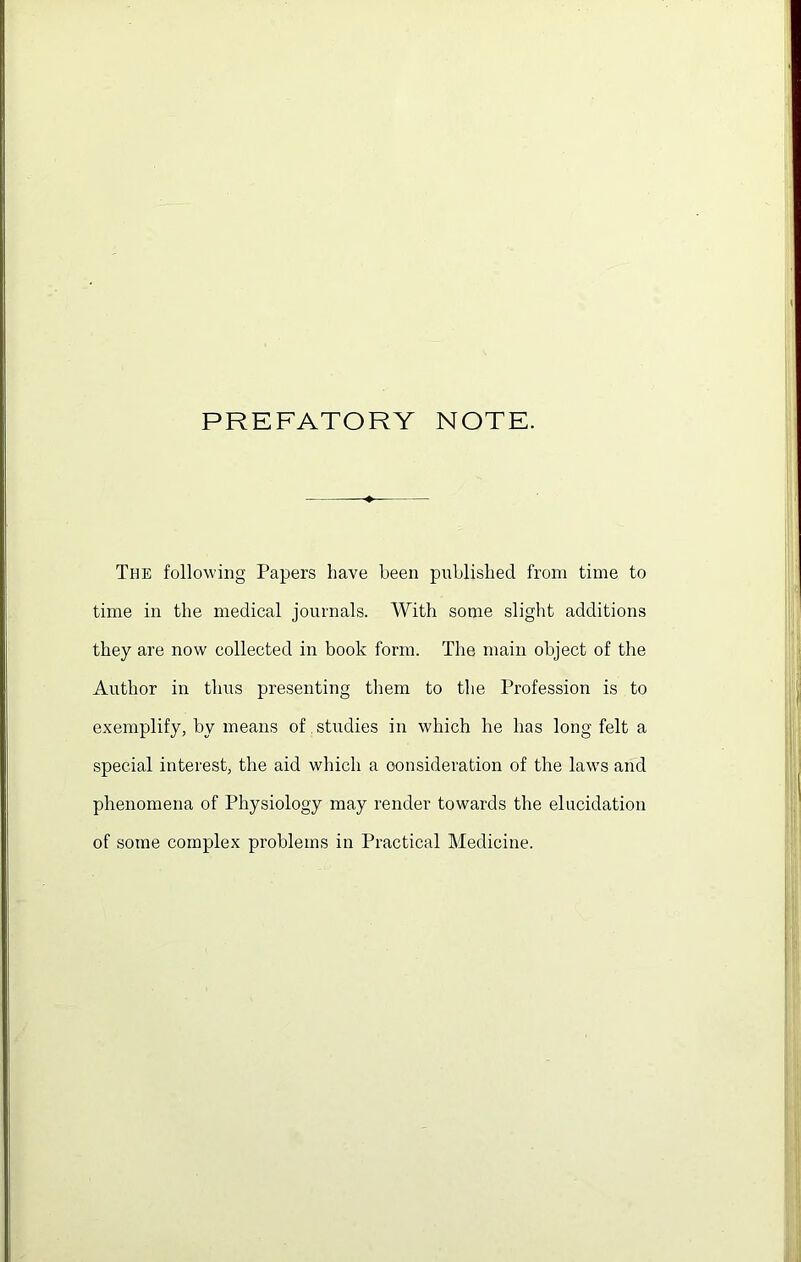 PREFATORY NOTE. The following Papers have been published from time to time in the medical journals. With some slight additions they are now collected in book form. The main object of the Author in thus presenting them to the Profession is to exemplify, by means of studies in which he has long felt a special interest, the aid which a consideration of the laws and phenomena of Physiology may render towards the elucidation of some complex problems in Practical Medicine.