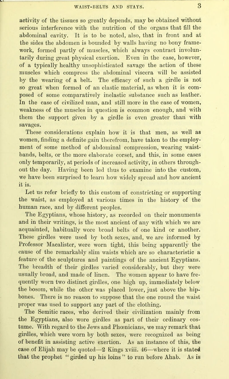 activity of the tissues so greatly depends, may be obtained without serious interference with the nutrition of the organs that fill the abdominal cavity. It is to be noted, also, that in front and at the sides the abdomen is bounded by walls having no bony frame- work, formed partly of muscles, which always contract involun- tarily during great physical exertion. Even in the case, however, of a typically healthy unsophisticated savage the action of these muscles which compress the abdominal viscera will be assisted by the wearing of a belt. The efficacy of such a girdle is not so great when formed of an elastic material, as when it is com- posed of some comparatively inelastic substance such as leather. In the case of civilized man, and still more in the case of women, weakness of the muscles in question is common enough, and with them the support given by a girdle is even greater than with savages. These considerations explain how it is that men, as well as women, finding a definite gain therefrom, have taken to the employ- ment of some method of abdominal compression, wearing waist- bands, belts, or the more elaborate corset, and this, in some cases only temporarily, at periods of increased activity, in others through- out the day. Having been led thus to examine into the custom, we have been surprised to learn how widely spread and how ancient it is. Let us refer briefly to this custom of constricting or supporting the waist, as employed at various times in the history of the human race, and by different peoples. The Egyptians, whose history, as recorded on their monuments and in their Avritings, is the most ancient of any with which we are acquainted, habitually wore broad belts of one kind or another. These girdles were used by both sexes, and, we are informed by Professor Macalister, were worn tight, this being apparently the cause of the remarkably slim Avaists which are so characteristic a feature of the sculptures and paintings of the ancient Egyptians. The breadth of their girdles varied considerably, but they Avere usually broad, and made of linen. The Avomen appear to have fre- quently worn two distinct girdles, one high up, immediately below the bosom, while the other was placed loAver, just above the hip- bones. There is no reason to suppose that the one round the Avaist proper Avas used to support any part of the clothing. The Semitic races, Avho derived their civilization mainly from the Egyptians, also Avore girdles as part of their ordinary cos- tume. With regard to the JeAVS and Phoenicians, we may remark that girdles, which were Avorn by both sexes, Avere recognized as being of benefit in assisting active exertion. As an instance of this, the case of Elijah may be quoted—2 Kings xviii. 46—Avhere it is stated that the prophet “ girded up his loins ” to run before Ahab. As is